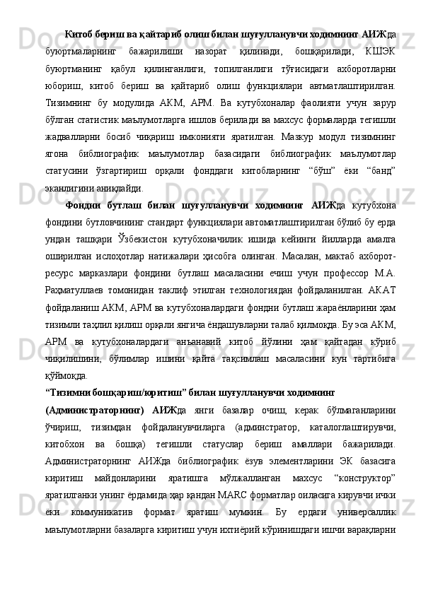 Китоб бериш ва қайтариб олиш билан шуғулланувчи ходимнинг АИЖ да
буюртмаларнинг   бажарилиши   назорат   қилинади,   бошқарилади,   КШЭК
буюртманинг   қабул   қилинганлиги,   топилганлиги   тўғисидаги   ахборотларни
юбориш,   китоб   бериш   ва   қайтариб   олиш   функциялари   автматлаштирилган.
Тизимнинг   бу   модулида   АКМ,   АРМ.   Ва   кутубхоналар   фаолияти   учун   зарур
бўлган статистик маълумотларга ишлов берилади ва махсус формаларда тегишли
жадвалларни   босиб   чиқариш   имконияти   яратилган.   Мазкур   модул   тизимнинг
ягона   библиографик   маълумотлар   базасидаги   библиографик   маълумотлар
статусини   ўзгартириш   орқали   фонддаги   китобларнинг   “бўш”   ёки   “банд”
эканлигини аниқлайди. 
Фондни   бутлаш   билан   шуғулланувчи   ходимнинг   АИЖ да   кутубхона
фондини бутловчининг стандарт функциялари автоматлаштирилган бўлиб бу ерда
ундан   ташқари   Ўзбекистон   кутубхоначилик   ишида   кейинги   йилларда   амалга
оширилган   ислоҳотлар   натижалари   ҳисобга   олинган.   Масалан,   мактаб   ахборот-
ресурс   марказлари   фондини   бутлаш   масаласини   ечиш   учун   профессор   М.А.
Раҳматуллаев   томонидан   таклиф   этилган   технологиядан   фойдаланилган.   АКАТ
фойдаланиш АКМ, АРМ ва кутубхоналардаги фондни бутлаш жараёнларини ҳам
тизимли таҳлил қилиш орқали янгича ёндашувларни талаб қилмоқда. Бу эса АКМ,
АРМ   ва   кутубхоналардаги   анъанавий   китоб   йўлини   ҳам   қайтадан   кўриб
чиқилишини,   бўлимлар   ишини   қайта   тақсимлаш   масаласини   кун   тартибига
қўймоқда. 
“Тизимни бошқариш/юритиш” билан шуғулланувчи ходимнинг 
(Администраторнинг)   АИЖ да   янги   базалар   очиш,   керак   бўлмаганларини
ўчириш,   тизимдан   фойдаланувчиларга   (админстратор,   каталоглаштирувчи,
китобхон   ва   бошқа)   тегишли   статуслар   бериш   амаллари   бажарилади.
Администраторнинг   АИЖда   библиографик   ёзув   элементларини   ЭК   базасига
киритиш   майдонларини   яратишга   мўлжалланган   махсус   “конструктор”
яратилганки унинг ёрдамида ҳар қандан MARC форматлар оиласига кирувчи ички
ёки   коммуникатив   формат   яратиш   мумкин.   Бу   ердаги   универсаллик
маълумотларни базаларга киритиш учун ихтиёрий кўринишдаги ишчи варақларни 