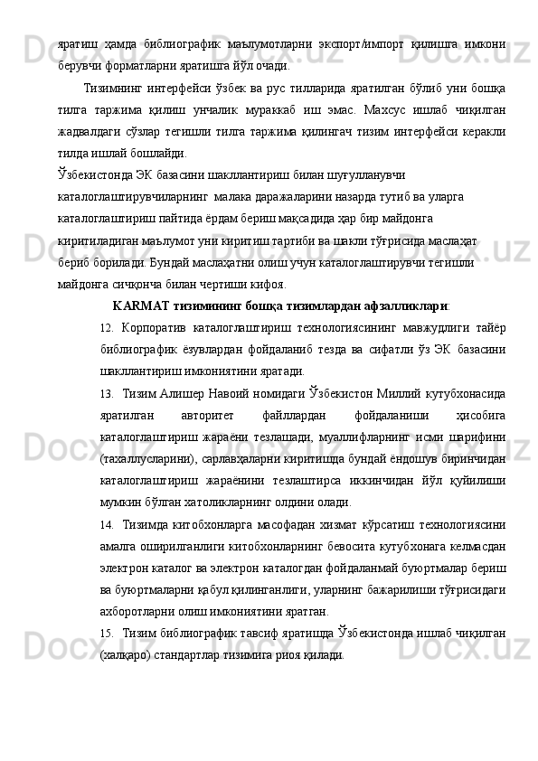яратиш   ҳамда   библиографик   маълумотларни   экспорт/импорт   қилишга   имкони
берувчи форматларни яратишга йўл очади. 
Тизимнинг   интерфейси   ўзбек   ва   рус   тилларида   яратилган   бўлиб   уни   бошқа
тилга   таржима   қилиш   унчалик   мураккаб   иш   эмас.   Махсус   ишлаб   чиқилган
жадвалдаги   сўзлар   тегишли   тилга   таржима   қилингач   тизим   интерфейси   керакли
тилда ишлай бошлайди. 
Ўзбекистонда ЭК базасини шакллантириш билан шуғулланувчи 
каталоглаштирувчиларнинг  малака даражаларини назарда тутиб ва уларга 
каталоглаштириш пайтида ёрдам бериш мақсадида ҳар бир майдонга 
киритиладиган маълумот уни киритиш тартиби ва шакли тўғрисида маслаҳат 
бериб борилади. Бундай маслаҳатни олиш учун каталоглаштирувчи тегишли 
майдонга сичқонча билан чертиши кифоя. 
KARMAT тизимининг бошқа тизимлардан афзалликлари :
12. Корпоратив   каталоглаштириш   технологиясининг   мавжудлиги   тайёр
библиографик   ёзувлардан   фойдаланиб   тезда   ва   сифатли   ўз   ЭК   базасини
шакллантириш имкониятини яратади. 
13. Тизим  Алишер Навоий номидаги  Ўзбекистон  Миллий кутубхонасида
яратилган   авторитет   файллардан   фойдаланиши   ҳисобига
каталоглаштириш   жараёни   тезлашади,   муаллифларнинг   исми   шарифини
(тахаллусларини), сарлавҳаларни киритишда бундай ёндошув биринчидан
каталоглаштириш   жараёнини   тезлаштирса   иккинчидан   йўл   қуйилиши
мумкин бўлган хатоликларнинг олдини олади. 
14. Тизимда   китобхонларга   масофадан   хизмат   кўрсатиш   технологиясини
амалга оширилганлиги китобхонларнинг бевосита кутубхонага келмасдан
электрон каталог ва электрон каталогдан фойдаланмай буюртмалар бериш
ва буюртмаларни қабул қилинганлиги, уларнинг бажарилиши тўғрисидаги
ахборотларни олиш имкониятини яратган. 
15. Тизим библиографик тавсиф яратишда Ўзбекистонда ишлаб чиқилган
(халқаро) стандартлар тизимига риоя қилади.