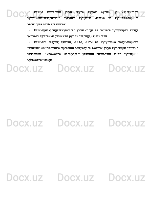 16. Тизим   ишлатиш   учун   жуда   қулай   бўлиб,   у   Ўзбекистон
кутубхоначиларининг   бугунги   кундаги   малака   ва   куникмаларини
эътиборга олиб яратилган. 
17. Тизимдан   фойдаланувчилар   учун   содда   ва   барчага   тушунарли   тилда
услубий қўлланма (ўзбек ва рус тилларида) яратилган. 
18. Тизимни   тадбиқ   қилиш,   АКМ,   АРМ   ва   кутубхона   ходимларини
тизимни   бошқаришга   ўргатиш   мақсадида   махсус   ўқув   курслари   ташкил
қилинган.   Келажакда   масофадан   ўқитиш   тизимини   ишга   тушириш
мўлжалланмоқда.  