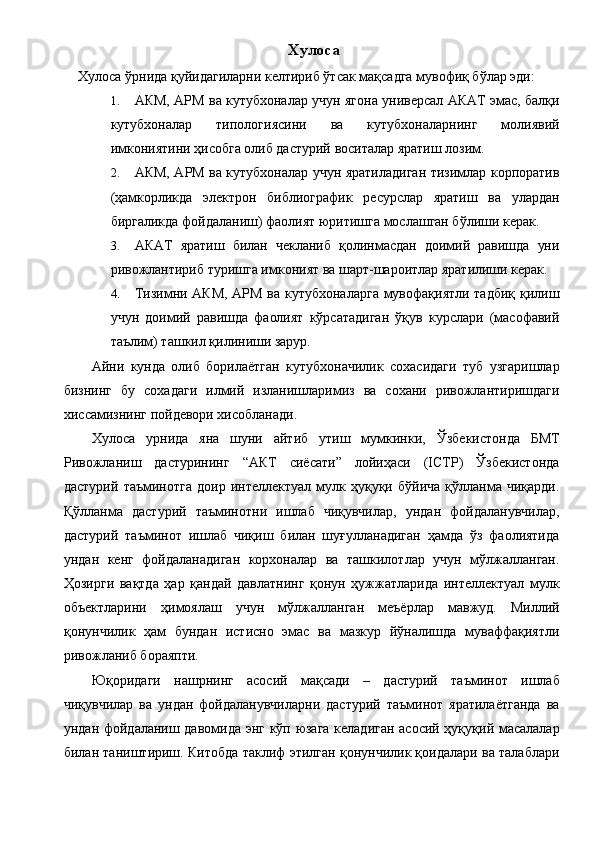 Хулоса 
Хулоса ўрнида қуйидагиларни келтириб ўтсак мақсадга мувофиқ бўлар эди: 
1. АКМ, АРМ ва кутубхоналар учун ягона универсал АКАТ эмас, балқи
кутубхоналар   типологиясини   ва   кутубхоналарнинг   молиявий
имкониятини ҳисобга олиб дастурий воситалар яратиш лозим. 
2. АКМ, АРМ ва кутубхоналар учун яратиладиган тизимлар корпоратив
(ҳамкорликда   электрон   библиографик   ресурслар   яратиш   ва   улардан
биргаликда фойдаланиш) фаолият юритишга мослашган бўлиши керак. 
3. АКАТ   яратиш   билан   чекланиб   қолинмасдан   доимий   равишда   уни
ривожлантириб туришга имконият ва шарт-шароитлар яратилиши керак. 
4. Тизимни АКМ, АРМ ва кутубхоналарга мувофақиятли тадбиқ қилиш
учун   доимий   равишда   фаолият   кўрсатадиган   ўқув   курслари   (масофавий
таълим) ташкил қилиниши зарур. 
Айни   кунда   олиб   борилаётган   кутубхоначилик   сохасидаги   туб   узгаришлар
бизнинг   бу   сохадаги   илмий   изланишларимиз   ва   сохани   ривожлантиришдаги
хиссамизнинг пойдевори хисобланади. 
Хулоса   урнида   яна   шуни   айтиб   утиш   мумкинки,   Ўзбекистонда   БМТ
Ривожланиш   дастурининг   “АКТ   сиёсати”   лойиҳаси   (ICTP)   Ўзбекистонда
дастурий   таъминотга   доир   интеллектуал   мулк   ҳуқуқи   бўйича   қўлланма   чиқарди.
Қўлланма   дастурий   таъминотни   ишлаб   чиқувчилар,   ундан   фойдаланувчилар,
дастурий   таъминот   ишлаб   чиқиш   билан   шуғулланадиган   ҳамда   ўз   фаолиятида
ундан   кенг   фойдаланадиган   корхоналар   ва   ташкилотлар   учун   мўлжалланган.
Ҳозирги   вақтда   ҳар   қандай   давлатнинг   қонун   ҳужжатларида   интеллектуал   мулк
объектларини   ҳимоялаш   учун   мўлжалланган   меъёрлар   мавжуд.   Миллий
қонунчилик   ҳам   бундан   истисно   эмас   ва   мазкур   йўналишда   муваффақиятли
ривожланиб бораяпти. 
Юқоридаги   нашрнинг   асосий   мақсади   –   дастурий   таъминот   ишлаб
чиқувчилар   ва   ундан   фойдаланувчиларни   дастурий   таъминот   яратилаётганда   ва
ундан фойдаланиш давомида энг кўп юзага келадиган асосий ҳуқуқий масалалар
билан таништириш. Китобда таклиф этилган қонунчилик қоидалари ва талаблари