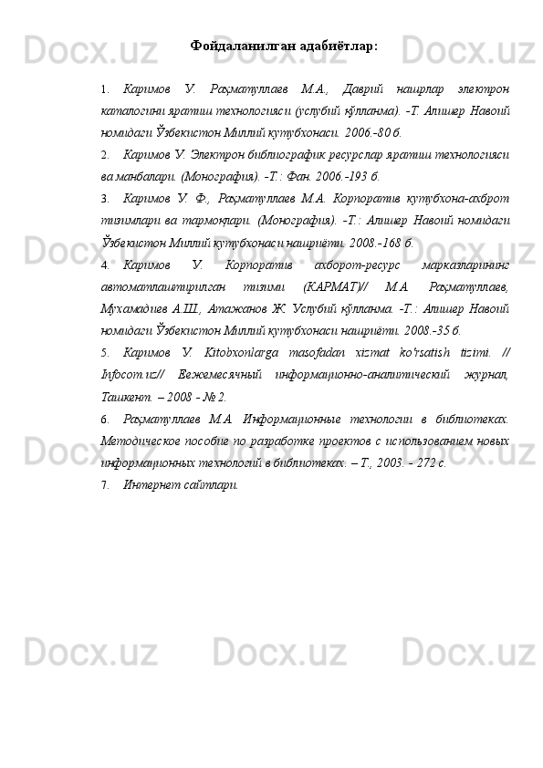 Фойдаланилган адабиётлар: 
 
1. Каримов   У.   Раҳматуллаев   М.А.,   Даврий   нашрлар   электрон
каталогини яратиш технологияси (услубий қўлланма).   -Т. Алишер Навоий
номидаги Ўзбекистон Миллий кутубхонаси. 2006.-80 б. 
2. Каримов У. Электрон библиографик ресурслар яратиш технологияси
ва манбалари. (Монография).   -Т.: Фан. 2006.-193 б. 
3. Каримов   У.   Ф.,   Раҳматуллаев   М.А.   Корпоратив   кутубхона-ахброт
тизимлари   ва   тармоқлари.   (Монография).   -Т.:   Алишер   Навоий   номидаги
Ўзбекистон Миллий кутубхонаси нашриёти. 2008.-168 б. 
4. Каримов   У.   Корпоратив   ахборот-ресурс   марказларининг
автоматлаштирилган   тизими   (КАРМАТ)//   М.А.   Раҳматуллаев,
Мухамадиев   А.Ш.,   Атажанов   Ж.   Услубий   қўлланма.   -Т.:   Алишер   Навоий
номидаги Ўзбекистон Миллий кутубхонаси нашриёти. 2008.-35 б. 
5. Каримов   У.   Kitobxonlarga   masofadan   xizmat   ko ' rsatish   tizimi .   //
Infocom.uz//   Еежемесячный   информационно-аналитический   журнал,
Ташкент. – 2008 - № 2. 
6. Раҳматуллаев   М.А.   Информационные   технологии   в   библиотеках.
Методическое   пособие   по  разработке   проектов   с  использованием   новых
информационных технологий в библиотеках. – Т., 2003. - 272 с. 
7. Интернет сайтлари.