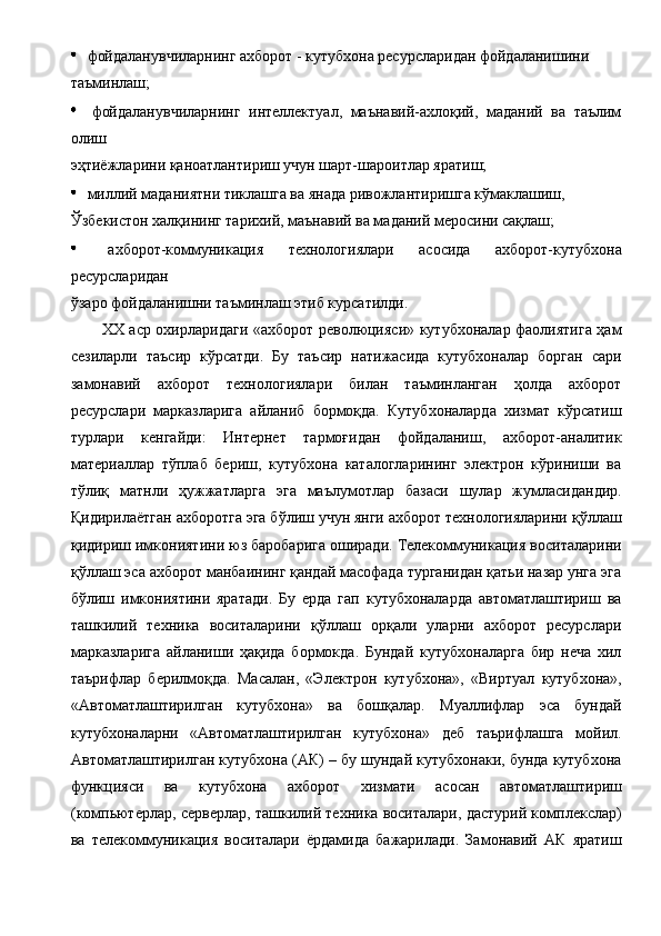   фойдаланувчиларнинг ахборот - кутубхона ресурсларидан фойдаланишини 
таъминлаш; 
  фойдаланувчиларнинг   интеллектуал,   маънавий-ахлоқий,   маданий   ва   таълим
олиш 
эҳтиёжларини қаноатлантириш учун шарт-шароитлар яратиш; 
  миллий маданиятни тиклашга ва янада ривожлантиришга кўмаклашиш, 
Ўзбекистон халқининг тарихий, маънавий ва маданий меросини сақлаш; 
  ахборот-коммуникация   технологиялари   асосида   ахборот-кутубхона
ресурсларидан 
ўзаро фойдаланишни таъминлаш этиб курсатилди. 
XX аср охирларидаги «ахборот революцияси» кутубхоналар фаолиятига ҳам
сезиларли   таъсир   кўрсатди.   Бу   таъсир   натижасида   кутубхоналар   борган   сари
замонавий   ахборот   технологиялари   билан   таъминланган   ҳолда   ахборот
ресурслари   марказларига   айланиб   бормоқда.   Кутубхоналарда   хизмат   кўрсатиш
турлари   кенгайди:   Интернет   тармоғидан   фойдаланиш,   ахборот-аналитик
материаллар   тўплаб   бериш,   кутубхона   каталогларининг   электрон   кўриниши   ва
тўлиқ   матнли   ҳужжатларга   эга   маълумотлар   базаси   шулар   жумласидандир.
Қидирилаётган ахборотга эга бўлиш учун янги ахборот технологияларини қўллаш
қидириш имкониятини юз баробарига оширади. Телекоммуникация воситаларини
қўллаш эса ахборот манбаининг қандай масофада турганидан қатьи назар унга эга
бўлиш   имкониятини   яратади.   Бу   ерда   гап   кутубхоналарда   автоматлаштириш   ва
ташкилий   техника   воситаларини   қўллаш   орқали   уларни   ахборот   ресурслари
марказларига   айланиши   ҳақида   бормокда.   Бундай   кутубхоналарга   бир   неча   хил
таърифлар   берилмоқда.   Масалан,   «Электрон   кутубхона»,   «Виртуал   кутубхона»,
«Автоматлаштирилган   кутубхона»   ва   бошқалар.   Муаллифлар   эса   бундай
кутубхоналарни   «Автоматлаштирилган   кутубхона»   деб   таърифлашга   мойил.
Автоматлаштирилган кутубхона (АК) – бу шундай кутубхонаки, бунда кутубхона
функцияси   ва   кутубхона   ахборот   хизмати   асосан   автоматлаштириш
(компьютерлар, серверлар, ташкилий техника воситалари, дастурий комплекслар)
ва   телекоммуникация   воситалари   ёрдамида   бажарилади.   Замонавий   АК   яратиш 