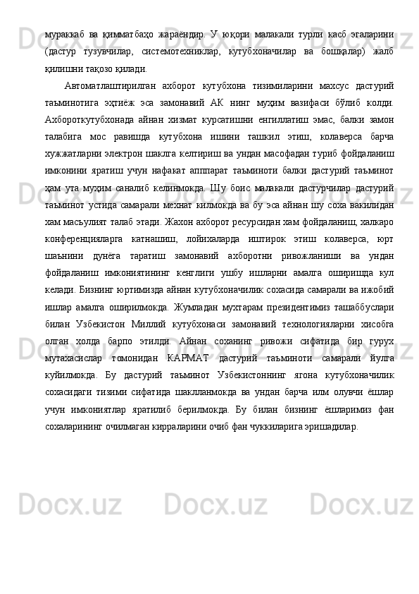 мураккаб   ва   қимматбаҳо   жараёндир.   У   юқори   малакали   турли   касб   эгаларини
(дастур   тузувчилар,   системотехниклар,   кутубхоначилар   ва   бошқалар)   жалб
қилишни тақозо қилади. 
Автоматлаштирилган   ахборот   кутубхона   тизимиларини   махсус   дастурий
таъминотига   эҳтиёж   эса   замонавий   АК   нинг   муҳим   вазифаси   бўлиб   колди.
Ахбороткутубхонада   айнан   хизмат   курсатишни   енгиллатиш   эмас,   балки   замон
талабига   мос   равишда   кутубхона   ишини   ташкил   этиш,   колаверса   барча
хужжатларни электрон шаклга келтириш ва ундан масофадан туриб фойдаланиш
имконини   яратиш   учун   нафакат   апппарат   таъминоти   балки   дастурий   таъминот
ҳам   ута   муҳим   саналиб   келинмокда.   Шу   боис   малакали   дастурчилар   дастурий
таъминот   устида   самарали   мехнат   килмокда   ва   бу   эса   айнан   шу   соха   вакилидан
хам масъулият талаб этади. Жахон ахборот ресурсидан хам фойдаланиш, халкаро
конференцияларга   катнашиш,   лойихаларда   иштирок   этиш   колаверса,   юрт
шаънини   дунёга   таратиш   замонавий   ахборотни   ривожланиши   ва   ундан
фойдаланиш   имкониятининг   кенглиги   ушбу   ишларни   амалга   оширишда   кул
келади. Бизнинг юртимизда айнан кутубхоначилик сохасида самарали ва ижобий
ишлар   амалга   оширилмокда.   Жумладан   мухтарам   президентимиз   ташаббуслари
билан   Узбекистон   Миллий   кутубхонаси   замонавий   технологияларни   хисобга
олган   холда   барпо   этилди.   Айнан   соханинг   ривожи   сифатида   бир   гурух
мутахасислар   томонидан   КАРМАТ   дастурий   таъминоти   самарали   йулга
куйилмокда.   Бу   дастурий   таъминот   Узбекистоннинг   ягона   кутубхоначилик
сохасидаги   тизими   сифатида   шаклланмокда   ва   ундан   барча   илм   олувчи   ёшлар
учун   имкониятлар   яратилиб   берилмокда.   Бу   билан   бизнинг   ёшларимиз   фан
сохаларининг очилмаган кирраларини очиб фан чуккиларига эришадилар. 
  