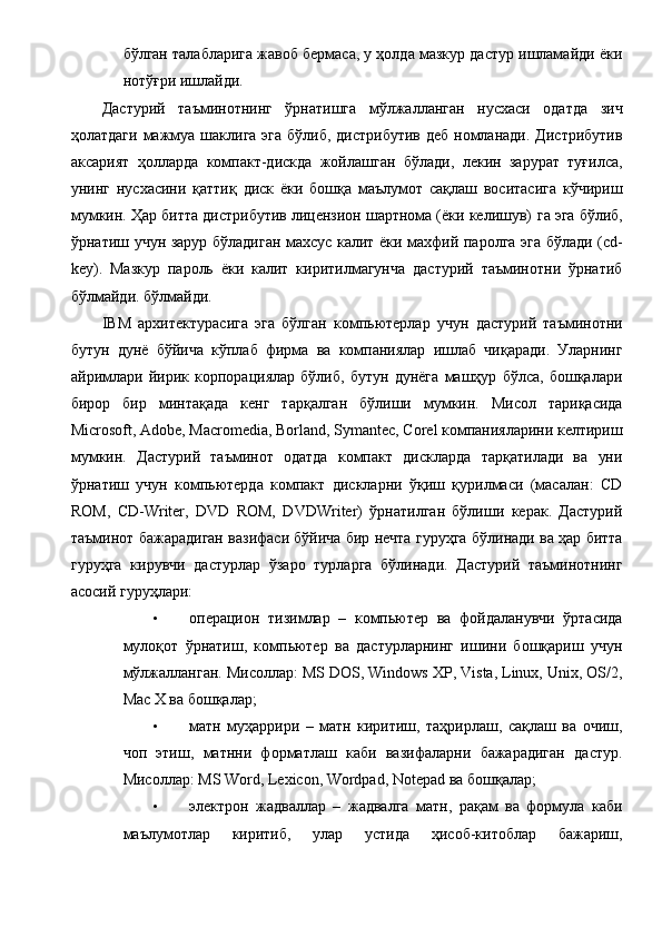бўлган талабларига жавоб бермаса, у ҳолда мазкур дастур ишламайди ёки
нотўғри ишлайди. 
Дастурий   таъминотнинг   ўрнатишга   мўлжалланган   нусхаси   одатда   зич
ҳолатдаги  мажмуа шаклига эга  бўлиб, дистрибутив  деб  номланади. Дистрибутив
аксарият   ҳолларда   компакт-дискда   жойлашган   бўлади,   лекин   зарурат   туғилса,
унинг   нусхасини   қаттиқ   диск   ёки   бошқа   маълумот   сақлаш   воситасига   кўчириш
мумкин. Ҳар битта дистрибутив лицензион шартнома (ёки келишув)   га эга бўлиб,
ўрнатиш учун зарур бўладиган махсус калит ёки махфий паролга эга бўлади (cd-
key).   Мазкур   пароль   ёки   калит   киритилмагунча   дастурий   таъминотни   ўрнатиб
бўлмайди. бўлмайди. 
IBM   архитектурасига   эга   бўлган   компьютерлар   учун   дастурий   таъминотни
бутун   дунё   бўйича   кўплаб   фирма   ва   компаниялар   ишлаб   чиқаради.   Уларнинг
айримлари   йирик   корпорациялар   бўлиб,   бутун   дунёга   машҳур   бўлса,   бошқалари
бирор   бир   минтақада   кенг   тарқалган   бўлиши   мумкин.   Мисол   тариқасида
Microsoft, Adobe, Macromedia, Borland, Symantec, Corel компанияларини келтириш
мумкин.   Дастурий   таъминот   одатда   компакт   дискларда   тарқатилади   ва   уни
ўрнатиш   учун   компьютерда   компакт   дискларни   ўқиш   қурилмаси   (масалан:   CD
ROM,   CD-Writer,   DVD   ROM,   DVDWriter)   ўрнатилган   бўлиши   керак.   Дастурий
таъминот бажарадиган вазифаси бўйича бир нечта гуруҳга бўлинади ва ҳар битта
гуруҳга   кирувчи   дастурлар   ўзаро   турларга   бўлинади.   Дастурий   таъминотнинг
асосий гуруҳлари: 
• операцион   тизимлар   –   компьютер   ва   фойдаланувчи   ўртасида
мулоқот   ўрнатиш,   компьютер   ва   дастурларнинг   ишини   бошқариш   учун
мўлжалланган. Мисоллар: MS DOS, Windows XP, Vista, Linux, Unix, OS/2,
Mac X ва бошқалар; 
• матн   муҳаррири   –   матн   киритиш,   таҳрирлаш,   сақлаш   ва   очиш,
чоп   этиш,   матнни   форматлаш   каби   вазифаларни   бажарадиган   дастур.
Мисоллар: MS Word, Lexicon, Wordpad, Notepad ва бошқалар; 
• электрон   жадваллар   –   жадвалга   матн,   рақам   ва   формула   каби
маълумотлар   киритиб,   улар   устида   ҳисоб-китоблар   бажариш,