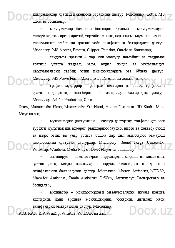 диаграммалар   яратиш   имконини   берадиган   дастур.   Мисоллар:   Lotus,   MS
Excel ва бошқалар; 
• маълумотлар   базасини   бошқариш   тизими   –   маълумотларни
махсус жадвалларга киритиб, тартибга солиш, керакли маълумотни излаш,
маълумотлар   омборини   яратиш   каби   вазифаларни   бажарадиган   дастур.
Мисоллар: MS Access, Foxpro, Clipper, Paradox, Oracle ва бошқалар; 
• тақдимот   яратиш   –   ҳар   хил   мавзуда   намойиш   ва   тақдимот
яратиш,   уларга   жадвал,   расм,   аудио,   видео   ва   мультимедиа
маълумотларни   татбиқ   этиш   имкониятларига   эга   бўлган   дастур.
Мисоллар : MS PowerPoint, Macromedia Director  ва   ҳоказо .  ва   ҳ . к ; 
• график   муҳаррир   –   растрли ,   векторли   ва   бошқа   графикани
яратиш ,   таҳрирлаш ,   ишлов   бериш   каби   вазифаларни   бажарадиган   дастур .
Мисоллар: Adobe Photoshop, Corel 
Draw,   Macromedia   Flash,   Macromedia   FreeHand,   Adobe   Illustrator,   3D   Studio   Max,
Maya  ва   ҳ . к ; 
• мультимедиа   дастурлари   –   мазкур   дастурлар   тоифаси   ҳар   хил
турдаги   мультимедиа   ахборот   файлларини   ( аудио ,   видео   ва   ҳоказо )   очиш
ва   ижро   этиш   ва   улар   устида   бошқа   ҳар   хил   амалларни   бажариш
имкониятини   яратувчи   дастурлар .   Мисоллар :   Sound   Forge,   Cakewalk,
WinAmp, Windows Media Player, DivX Player  ва   бошқалар ; 
• антивирус   –   компьютерни   вируслардан   сақлаш   ва   ҳимоялаш ,
қаттиқ   диск ,   медиа   воситаларни   вирусга   текшириш   ва   даволаш
вазифаларини   бажарадиган   дастур .   Мисоллар :   Norton   Antivirus,   NOD32,
MacAfee   Antivirus,   Panda   Antivirus,   DrWeb,   Антивирус   Касперского   ва
бошқалар ; 
• архиватор   –   компьютердаги   маълумотларни   ихчам   шаклга
келтириш ,   яъни   архивга   жойлаштириш ,   чиқариш ,   янгилаш   каби
вазифаларни   бажарадиган   дастур .  Мисоллар: 
ARJ, RAR, ZIP, WinZip, WinAce, WinRAR  ва   ҳ . к .;