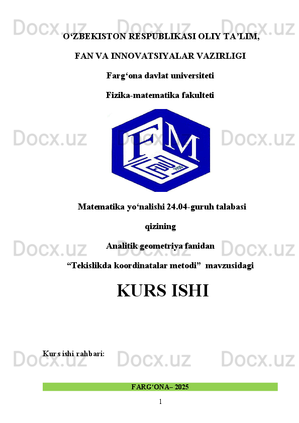   O‘ZBEKISTON RESPUBLIKASI OLIY TA’LIM,
FAN VA INNOVATSIYALAR VAZIRLIGI
Farg‘ona davlat universiteti
Fizika-matematika fakulteti
Matematika yo‘nalishi 24.04-guruh talabasi
qizining
Analitik geometriya fanidan 
“Tekislikda koordinatalar metodi”  mavzusidagi
 KURS ISHI
Kurs ishi rahbari:                                          
FARG‘ONA– 2025
1 