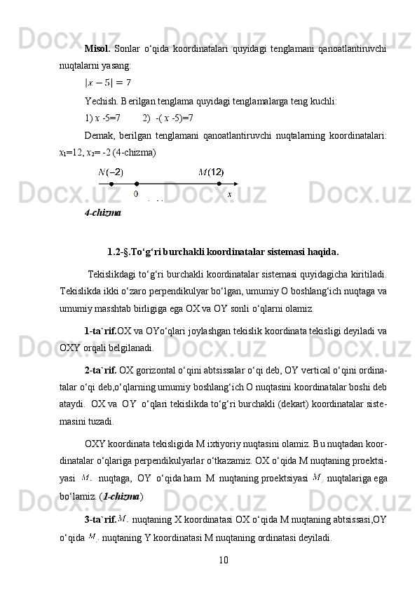 Misol.   Sonlar   o‘qida   koordinatalari   quyidagi   tenglamani   qanoatlantiruvchi
nuqtalarni yasang:
Yechish. Berilgan tenglama quyidagi tenglamalarga teng kuchli: 
1)  x  -5=7         2)  -(  x  -5)=7
Demak,   berilgan   tenglamani   qanoatlantiruvchi   nuqtalarning   koordinatalari:
x
1 =12,  x
2 = -2 (4-chizma)
4-chizma
1.2-§.To‘g‘ri burchakli koordinatalar sistemasi haqida.
  Tekislikdagi to‘g‘ri burchakli koordinatalar sistemasi quyidagicha kiritiladi.
Tekislikda ikki o‘zaro perpendikulyar bo‘lgan, umumiy O boshlang‘ich nuqtaga va
umumiy masshtab birligiga ega OX va OY sonli o‘qlarni olamiz. 
1-ta`rif. OX va OYo‘qlari joylashgan tekislik koordinata tekisligi deyiladi va
OXY orqali belgilanadi.
2-ta`rif.  OX gorizontal o‘qini abtsissalar o‘qi deb, OY vertical o‘qini ordina-
talar o‘qi deb,o‘qlarning umumiy boshlang‘ich O nuqtasini koordinatalar boshi deb
ataydi.  OX va  OY  o‘qlari tekislikda to‘g‘ri burchakli (dekart) koordinatalar siste-
masini tuzadi.
OXY koordinata tekisligida M ixtiyoriy nuqtasini olamiz. Bu nuqtadan koor-
dinatalar o‘qlariga perpendikulyarlar o‘tkazamiz. OX o‘qida M nuqtaning proektsi-
yasi     nuqtaga,  OY  o‘qida ham  M  nuqtaning proektsiyasi   nuqtalariga ega
bo‘lamiz. ( 1-chizma ) 
3-ta`rif.  nuqtaning X koordinatasi OX o‘qida M nuqtaning abtsissasi,OY
o‘qida   nuqtaning Y koordinatasi M nuqtaning ordinatasi deyiladi.
10 