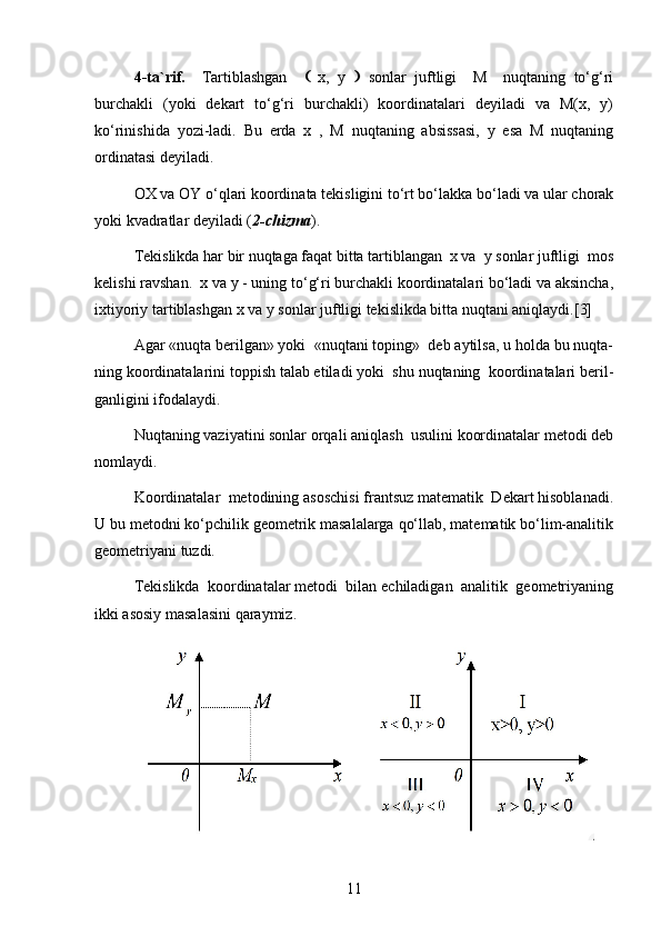 4-ta`rif.     Tartiblashgan        x,   y      sonlar   juftligi     M     nuqtaning   to‘g‘ri
burchakli   (yoki   dekart   to‘g‘ri   burchakli)   koordinatalari   deyiladi   va   M(x,   y)
ko‘rinishida   yozi-ladi.   Bu   erda   x   ,   M   nuqtaning   absissasi,   y   esa   M   nuqtaning
ordinatasi deyiladi.
OX va OY o‘qlari koordinata tekisligini to‘rt bo‘lakka bo‘ladi va ular chorak
yoki kvadratlar deyiladi ( 2-chizma ).
Tekislikda har bir nuqtaga faqat bitta tartiblangan  x va  y sonlar juftligi  mos
kelishi ravshan.  x va y - uning to‘g‘ri burchakli koordinatalari bo‘ladi va aksincha,
ixtiyoriy tartiblashgan x va y sonlar juftligi tekislikda bitta nuqtani aniqlaydi.[3]
Agar «nuqta berilgan» yoki  «nuqtani toping»  deb aytilsa, u holda bu nuqta-
ning koordinatalarini toppish talab etiladi yoki  shu nuqtaning  koordinatalari beril-
ganligini ifodalaydi.
Nuqtaning vaziyatini sonlar orqali aniqlash  usulini koordinatalar metodi deb
nomlaydi.
Koordinatalar  metodining asoschisi frantsuz matematik  Dekart hisoblanadi.
U bu metodni ko‘pchilik geometrik masalalarga qo‘llab, matematik bo‘lim-analitik
geometriyani tuzdi.
Tekislikda  koordinatalar metodi  bilan echiladigan  analitik  geometriyaning
ikki asosiy masalasini qaraymiz.
11 