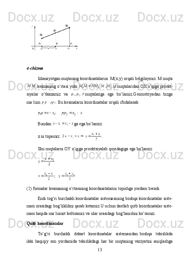4-chizma
Izlanayotgan nuqtaning koordinatalarini  M(x;y) orqali belgilaymiz. M nuqta
kesmaning o‘rtasi yoki  nuqtalaridan OX o‘qiga proekt-
siyalar   o‘tkazamiz   va   nuqtalariga   ega   bo‘lamiz.Geometriyadan   bizga
ma`lum   Bu kesmalarni koordinatalar orqali ifodalasak:
    
Bundan  ga ega bo‘lamiz.
x ni topamiz: 
Shu nuqtalarni OY o‘qiga proektsiyalab quyidagiga ega bo‘lamiz:
  
(2) formalar kesmaning o‘rtasining koordinatalarini topishga yordam beradi.
Endi tog‘ri burchakli koordinatalar sistemasining boshqa koordinatalar siste-
masi orasidagi bog‘liklikni qarab ketamiz.U uchun dastlab qutb koordinatalar siste-
masi haqida ma`lumot keltiramiz va ular orasidagi bog‘lanishni ko‘ramiz.
Qutb koordinatalar
To‘g‘ri     burchakli     dekart     koordinatalar     sistemasidan   boshqa     tekislikda
ikki   haqiqiy   son   yordamida   tekislikdagi   har   bir   nuqtaning   vaziyatini   aniqlashga
13 