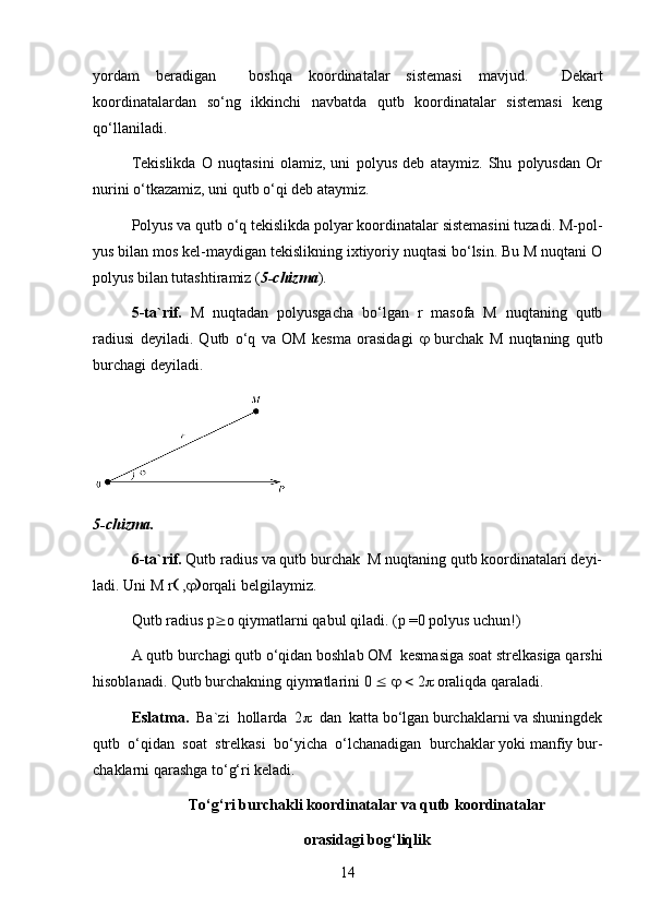 yordam   beradigan     boshqa   koordinatalar   sistemasi   mavjud.     Dekart
koordinatalardan   so‘ng   ikkinchi   navbatda   qutb   koordinatalar   sistemasi   keng
qo‘llaniladi.
Tekislikda   O   nuqtasini   olamiz,   uni   polyus   deb   ataymiz.   Shu   polyusdan   Or
nurini o‘tkazamiz, uni qutb o‘qi deb ataymiz.
Polyus va qutb o‘q tekislikda polyar koordinatalar sistemasini tuzadi. M-pol-
yus bilan mos kel-maydigan tekislikning ixtiyoriy nuqtasi bo‘lsin. Bu M nuqtani O
polyus bilan tutashtiramiz ( 5-chizma ).
5-ta`rif.   M   nuqtadan   polyusgacha   bo‘lgan   r   masofa   M   nuqtaning   qutb
radiusi   deyiladi.   Qutb   o‘q   va   OM   kesma   orasidagi      burchak   M   nuqtaning   qutb
burchagi deyiladi.
5-chizma.
6-ta`rif.  Qutb radius va qutb burchak  M nuqtaning qutb koordinatalari deyi-
ladi. Uni M r   ,  orqali belgilaymiz.
Qutb radius  р  о  qiymatlarni qabul qiladi. ( р  =0 polyus uchun!)
A qutb burchagi qutb o‘qidan boshlab OM  kesmasiga soat strelkasiga qarshi
hisoblanadi. Qutb burchakning qiymatlarini 0          2   oraliqda qaraladi.
Eslatma.   Ba`zi  hollarda  2    dan  katta bo‘lgan burchaklarni va shuningdek
qutb  o‘qidan  soat  strelkasi  bo‘yicha  o‘lchanadigan  burchaklar yoki manfiy bur-
chaklarni qarashga to‘g‘ri keladi.
To‘g‘ri burchakli koordinatalar va qutb koordinatalar 
orasidagi bog‘liqlik
14 