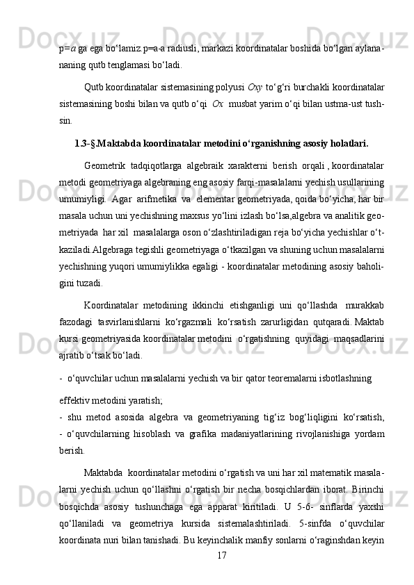 р =a  ga ega bo‘lamiz. р =a-a radiusli, markazi koordinatalar boshida bo‘lgan aylana-
naning qutb tenglamasi bo‘ladi.
Qutb koordinatalar sistemasining polyusi  Oxy  to‘g‘ri burchakli koordinatalar
sistemasining boshi bilan va qutb o‘qi   Ox   musbat yarim o‘qi bilan ustma-ust tush-
sin.
1.3-§.Maktabda koordinatalar metodini o‘rganishning asosiy holatlari.
Geometrik  tadqiqotlarga  algebraik  xarakterni  berish  orqali , koordinatalar
metodi geometriyaga algebraning eng asosiy farqi-masalalarni yechish usullarining
umumiyligi.  Agar  arifmetika  va  elementar geometriyada, qoida bo‘yicha, har bir
masala uchun uni yechishning maxsus yo‘lini izlash bo‘lsa,algebra va analitik geo-
metriyada  har xil  masalalarga oson o‘zlashtiriladigan reja bo‘yicha yechishlar o‘t-
kaziladi.Algebraga tegishli geometriyaga o‘tkazilgan va shuning uchun masalalarni
yechishning yuqori umumiylikka egaligi - koordinatalar metodining asosiy baholi-
gini tuzadi.
Koordinatalar  metodining  ikkinchi  etishganligi  uni  qo‘llashda   murakkab
fazodagi  tasvirlanishlarni  ko‘rgazmali  ko‘rsatish  zarurligidan  qutqaradi. Maktab
kursi geometriyasida koordinatalar metodini  o‘rgatishning  quyidagi  maqsadlarini
ajratib o‘tsak bo‘ladi.
-  o‘quvchilar uchun masalalarni yechish va bir qator teoremalarni isbotlashning 
effektiv   metodini yaratish;
-   shu   metod   asosida   algebra   va   geometriyaning   tig‘iz   bog‘liqligini   ko‘rsatish,
-   o‘quvchilarning   hisoblash   va   grafika   madaniyatlarining   rivojlanishiga   yordam
berish.
  Maktabda  koordinatalar metodini o‘rgatish va uni har xil matematik masala-
larni   yechish   uchun   qo‘llashni   o‘rgatish   bir   necha   bosqichlardan   iborat.   Birinchi
bosqichda   asosiy   tushunchaga   ega   apparat   kiritiladi.   U   5-6-   sinflarda   yaxshi
qo‘llaniladi   va   geometriya   kursida   sistemalashtiriladi.   5-sinfda   o‘quvchilar
koordinata nuri bilan tanishadi. Bu keyinchalik manfiy sonlarni o‘raginshdan keyin
17 
