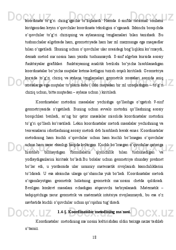 koordinata   to‘g‘ri   chizig‘igacha   to‘liqlanadi.   Hamda   6-sinfda   ratsional   sonlarni
kiritganidan keyin o‘quvchilar koordinata tekisligini o‘rganadi. Ikkinchi bosqichda
o‘quvchilar   to‘g‘ri   chiziqning   va   aylananing   tenglamalari   bilan   tanishadi.   Bu
tushunchalar algebrada ham, geometriyada ham  har xil mazmunga ega maqsadlar
bilan o‘rgatiladi. Shuning uchun o‘quvchilar ular orasidagi bog‘liqlikni ko‘rmaydi,
demak   metod   ma`nosini   ham   yaxshi   tushunmaydi.   8-sinf   algebra   kursida   asosiy
funktsiyalar   grafiklari     funktsiyaning   analitik   berilishi   bo‘yicha   hisoblanadigan
koordinatalar bo‘yicha nuqtalar ketma-ketligini tuzish orqali kiritiladi. Geometriya
kursida   to‘g‘ri   chiziq   va   aylana   tenglamalari   geometrik   xossalari   asosida   aniq
xossalarga ega nuqtalar to‘plami kabi ( ikki nuqtadan bir xil uzoqlashgan – to‘g‘ri
chiziq uchun, bitta nuqtadan – aylana uchun ) kiritiladi.
Koordinatalar   metodini   masalalar   yechishga   qo‘llashga   o‘rgatish   9-sinf
geometriyasida   o‘rgatiladi.   Buning   uchun   avvalo   metodni   qo‘llashning   asosiy
bosqichlari   beriladi,   so‘ng   bir   qator   masalalar   misolida   koordinatalar   metodini
to‘g‘ri  qo‘llash ko‘rsatiladi. Lekin koordinatalar  metodi masalalar  yechishning va
teoremalarni isbotlashning asosiy metodi deb hisoblash kerak emas. Koordinatalar
metodining   ham   kuchli   o‘quvchilar   uchun   ham   kuchli   bo‘lmagan   o‘quvchilar
uchun ham zarar ekanligi haqida keltirgan. Kuchli bo‘lmagan o‘quvchilar qatoriga
hisoblab   bilmaydigan   formulalarni   qiyinchilik   bilan   tushunadigan   va
yodlaydiganlarini   kiritsak   bo‘ladi.Bu   bolalar   uchun   geometriya   shunday   predmet
bo‘lar   edi,   u   yordamida   ular   umumiy   matematik   rivojlanish   kamchiliklarini
to‘ldiradi.   U   esa   aksincha   ularga   qo‘shimcha   yuk   bo‘ladi.   Koordinatalar   metodi
o‘rganilayotgan   geometrik   holatning   geometrik   ma`nosini   chetda   qoldiradi.
Berilgan   konkret   masalani   echadigan   atqaruvchi   tarbiyalanadi.   Matematik   –
tadqiqotchiga   zarur   geometrik   va   matematik   intutsiya   rivojlanmaydi,   bu   esa   o‘z
navbatida kuchli o‘quvchilar uchun qo‘rqishni tug‘diradi.
1.4-§. Koordinatalar metodining ma`nosi.
Koordinatalar  metodining ma`nosini keltirishdan oldin tarixga nazar tashlab
o‘tamiz.
18 