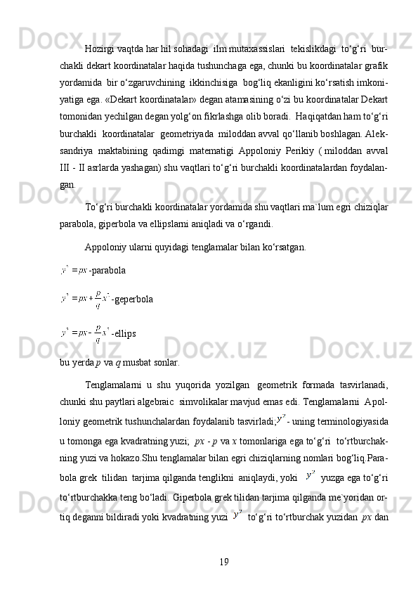 Hozirgi vaqtda har hil sohadagi  ilm mutaxassislari  tekislikdagi  to‘g‘ri  bur-
chakli dekart koordinatalar haqida tushunchaga ega, chunki bu koordinatalar grafik
yordamida  bir o‘zgaruvchining  ikkinchisiga  bog‘liq ekanligini ko‘rsatish imkoni-
yatiga ega. «Dekart koordinatalar» degan atamasining o‘zi bu koordinatalar Dekart
tomonidan yechilgan degan yolg‘on fikrlashga olib boradi.  Haqiqatdan ham to‘g‘ri
burchakli  koordinatalar  geometriyada  miloddan avval qo‘llanib boshlagan. Alek-
sandriya  maktabining  qadimgi  matematigi  Appoloniy  Perikiy  ( miloddan  avval
III - II asrlarda yashagan) shu vaqtlari to‘g‘ri burchakli koordinatalardan foydalan-
gan.
To‘g‘ri burchakli koordinatalar yordamida shu vaqtlari ma`lum egri chiziqlar
parabola, giperbola va ellipslarni aniqladi va o‘rgandi.
Appoloniy ularni quyidagi tenglamalar bilan ko‘rsatgan.
-parabola
- geperbola
-ellips
bu yerda  p  va  q  musbat sonlar.
Tenglamalarni  u  shu  yuqorida  yozilgan   geometrik  formada  tasvirlanadi,
chunki shu paytlari algebraic  simvolikalar mavjud emas edi. Tenglamalarni  Apol-
loniy geometrik tushunchalardan foydalanib tasvirladi; - uning terminologiyasida
u tomonga ega kvadratning yuzi;   px  -  p  va  x  tomonlariga ega to‘g‘ri  to‘rtburchak-
ning yuzi va hokazo.Shu tenglamalar bilan egri chiziqlarning nomlari bog‘liq.Para-
bola grek  tilidan  tarjima qilganda tenglikni  aniqlaydi, yoki      yuzga ega to‘g‘ri
to‘rtburchakka teng bo‘ladi. Giperbola grek tilidan tarjima qilganda me`yoridan or-
tiq deganni bildiradi yoki kvadratning yuzi     to‘g‘ri to‘rtburchak yuzidan   px  dan
19 
