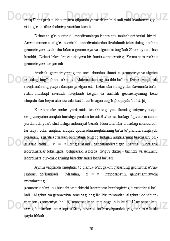 ortiq.Ellips grek tilidan tarjima qilganda yetmaslikni bildiradi yoki kvadratning yu-
zi to‘g‘ri to‘rtburchakning yuzidan kichik.
Dekart to‘g‘ri burchakli koordinatalarga ishoralarni tanlash qoidasini  kiritdi.
Ammo asosan u to‘g‘ri  burchakli koordinatalardan foydalanib tekislikdagi analitik
geometriyani tuzdi, shu bilan u geometriya va algebrani bog‘ladi.Shuni aytib o‘tish
kerakki,  Dekart bilan  bir vaqtda yana bir frantsuz matematigi  Ferma ham analitik
geometriyani tuzgan edi.
Analitik  geometriyaning  ma`nosi  shundan  iborat  u  geometriya va algebra
orasidagi bog‘liqlikni  o‘rnatdi.  Matematikaning  bu ikki bo‘limi Dekart vaqtlarida
rivojlanishning yuqori darajasiga etgan edi.  Lekin ular ming yillar davomida birbi-
ridan   mustaqil   ravishda   rivojlanib   kelgan   va   analitik   geometriyaning   kelib
chiqishi-dan keyin ular orasida kuchli bo‘lmagan bog‘liqlik paydo bo‘ldi.[6]
Koordinatalar sonlar  yordamida  tekislikdagi  yoki fazodagi ixtiyoriy nuqta-
ning vaziyatini aniqlab borishga yordam beradi.Bu har xil turdagi figuralarni sonlar
yordamida yozib shifrlashga imkoniyat beradi. Koordinatalar orasidagi munosabat-
lar faqat  bitta  nuqtani  aniqlab qolmasdan,nuqtalarning ba`zi to‘plamini aniqlaydi.
Masalan,  agarda abtsissasi ordinataga teng bo‘ladigan nuqtalarning barchasini bel-
gilasak   yoki     x      y   tenglamasini   qanoatlandiradigan   barcha   nuqtalarni
koordinatalar tekisligida   belgilasak, u holda   to‘g‘ri chiziq - birinchi va uchinchi
koordinata bur-chaklarining bissektrisalari hosil bo‘ladi.
Ayrim vaqtlarda «nuqtalar to‘plami» o‘rniga,«nuqtalarning geometrik o‘rni»
ishorasi   qo‘llaniladi.     Masalan,     x      y     munosabatini   qanoatlantiruvchi
nuqtalarning
geometrik o‘rni -bu birinchi va uchinchi koordinata burchagining bissektrisasi bo‘-
ladi.  Algebra  va geometriya  orasidagi bog‘liq, bir  tomondan  algebra ikkinchi to-
mondan  geometriya  bo‘lib,  matematikada  inqilobga  olib keldi.  U matematikani
uning  bo‘limlari  orasidagi  «Xitoy devori»  bo‘lmaydigandek  yagona ilm sifatida
qayta tikladi.
20 