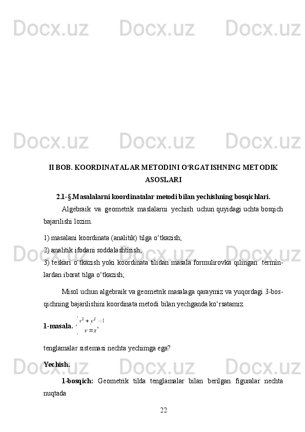 II BOB. KOORDINATALAR METODINI O‘RGATISHNING METODIK
ASOSLARI
2.1-§.Masalalarni koordinatalar metodi bilan yechishning bosqichlari.
Algebraik  va  geometrik  maslalarni  yechish  uchun quyidagi uchta bosqich
bajarilishi lozim.
1) masalani koordinata (analitik) tilga o‘tkazish;
2) analitik ifodani soddalashtirish;
3) teskari  o‘tkazish yoki koordinata tilidan masala formulirovka qilingan   termin-
lardan iborat tilga o‘tkazish;
Misol uchun algebraik va geometrik masalaga qaraymiz va yuqordagi 3-bos-
qichning bajarilishini koordinata metodi bilan yechganda ko‘rsatamiz.
1-masala.  
tenglamalar sistemasi nechta yechimga ega?
Yechish.
1-bosqich:   Geometrik   tilda   tenglamalar   bilan   berilgan   figuralar   nechta
nuqtada
22 