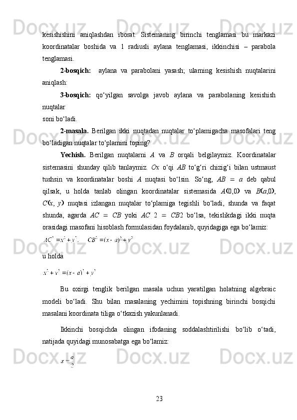 kesishishini   aniqlashdan   iborat.   Sistemaning   birinchi   tenglamasi   bu   markazi
koordinatalar   boshida   va   1   radiusli   aylana   tenglamasi,   ikkinchisi   –   parabola
tenglamasi.
2-bosqich:     aylana   va   parabolani   yasash;   ularning   kesishish   nuqtalarini
aniqlash:
3-bosqich:   qo‘yilgan   savolga   javob   aylana   va   parabolaning   kesishish
nuqtalar
soni bo‘ladi.
2-masala.   Berilgan   ikki   nuqtadan   nuqtalar   to‘plamigacha   masofalari   teng
bo‘ladigan nuqtalar to‘plamini toping?
Yechish.   Berilgan   nuqtalarni   A   va   B   orqali   belgilaymiz.   Koordinatalar
sistemasini   shunday   qilib   tanlaymiz.   Ox   o‘qi   AB   to‘g‘ri   chizig‘i   bilan   ustmaust
tushsin   va   koordinatalar   boshi   A   nuqtasi   bo‘lsin.   So‘ng,   AB      a   deb   qabul
qilsak,   u   holda   tanlab   olingan   koordinatalar   sistemasida   A  0,0    va   B  a ,0  ,
C  x ,   y    nuqtasi   izlangan   nuqtalar   to‘plamiga   tegishli   bo‘ladi,   shunda   va   faqat
shunda,   agarda   AC      CB   yoki   AC   2      CB 2   bo‘lsa,   tekislikdagi   ikki   nuqta
orasidagi masofani hisoblash formulasidan foydalanib, quyidagiga ega bo‘lamiz:
    
u holda
Bu   oxirgi   tenglik   berilgan   masala   uchun   yaratilgan   holatning   algebraic
modeli   bo‘ladi.   Shu   bilan   masalaning   yechimini   topishning   birinchi   bosqichi
masalani koordinata tiliga o‘tkazish yakunlanadi.
Ikkinchi   bosqichda   olingan   ifodaning   soddalashtirilishi   bo‘lib   o‘tadi,
natijada quyidagi munosabatga ega bo‘lamiz:
23 