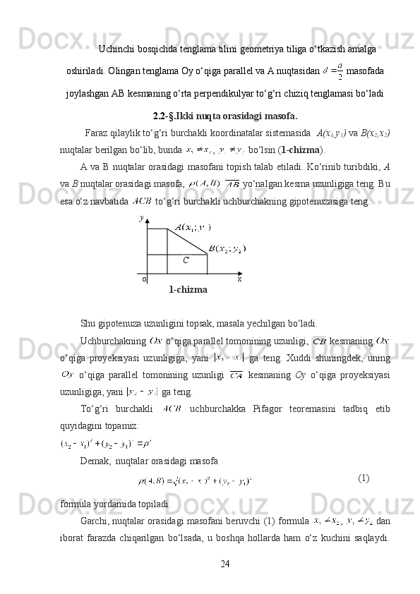 Uchinchi bosqichda tenglama tilini geometriya tiliga o‘tkazish amalga
oshiriladi. Olingan tenglama Oy o‘qiga parallel va A nuqtasidan   masofada
joylashgan AB kesmaning o‘rta perpendikulyar to‘g‘ri chiziq tenglamasi bo‘ladi
2.2-§. Ikki nuqta orasidagi masofa.
Faraz qilaylik to‘g‘ri burchakli koordinatalar sistemasida   A(x
1 ,y
1 )  va  B(x
2 ,x
2 )
nuqtalar berilgan bo‘lib, bunda  ,   bo‘lsin ( 1-chizma ). 
A va B nuqtalar orasidagi masofani topish talab etiladi. Ko‘rinib turibdiki,   A
va  B  nuqtalar orasidagi masofa,     yo‘nalgan kesma uzunligiga teng. Bu
esa o‘z navbatida   to‘g‘ri burchakli uchburchakning gipotenuzasiga teng.
                           y
                                                             
                                                            
              
                                       o                                           x
                                     1-chizma
Shu gipotenuza uzunligini topsak, masala yechilgan bo‘ladi.
Uchburchakning   o‘qiga parallel tomonining uzunligi,   kesmaning 
o‘qiga   proyeksiyasi   uzunligiga,   yani     ga   teng.   Xuddi   shuningdek,   uning
  o‘qiga   parallel   tomonining   uzunligi     kesmaning   Oy   o‘qiga   proyeksiyasi
uzunligiga, yani   ga teng.
To‘g‘ri   burchakli     uchburchakka   Pifagor   teoremasini   tadbiq   etib
quyidagini topamiz:
Demak,  nuqtalar orasidagi masofa
                                                                  (1)
formula yordamida topiladi.
Garchi, nuqtalar orasidagi masofani beruvchi (1) formula   , 
  dan
iborat   farazda   chiqarilgan   bo‘lsada,   u   boshqa   hollarda   ham   o‘z   kuchini   saqlaydi.
24C