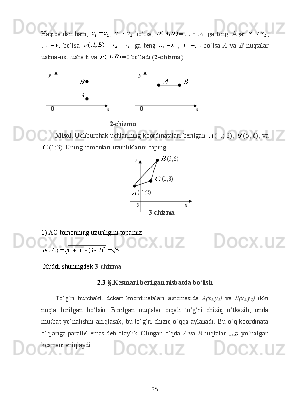 Haqiqatdan ham,   ,     bo‘lsa,   =   ga teng. Agar   ,
  bo‘lsa   =   ga   teng   ,  
  bo‘lsa   A   va   B   nuqtalar
ustma-ust tushadi va  =0 bo‘ladi ( 2-chizma ).
                                    
     y                                              y
                                                                                    
                
       0                                     x                      0                                     x
                
                                2-chizma
Misol.  Uchburchak uchlarining koordinatalari berilgan  (-1; 2),  (5; 6), va
(1;3). Uning tomonlari uzunliklarini toping. 
                                                       y                 (5;6)   
                                                                     (1;3)
                                                              (-1;2)
                                                          0                               x            
                                                         3-chizma
1) AC tomonning uzunligini topamiz:
  Xuddi shuningdek  3-chizma
2.3-§. Kesmani berilgan nisbatda bo‘lish
To‘g‘ri   burchakli   dekart   koordinatalari   sistemasida   A(x
1 ,y
1 )   va   B(x
2 ,y
2 )   ikki
nuqta   berilgan   bo‘lsin.   Berilgan   nuqtalar   orqali   to‘g‘ri   chiziq   o‘tkazib,   unda
musbat yo‘nalishni aniqlasak, bu to‘g‘ri chiziq o‘qqa aylanadi. Bu o‘q koordinata
o‘qlariga parallel emas deb olaylik. Olingan o‘qda   A   va   B   nuqtalar     yo‘nalgan
kesmani aniqlaydi.
25 