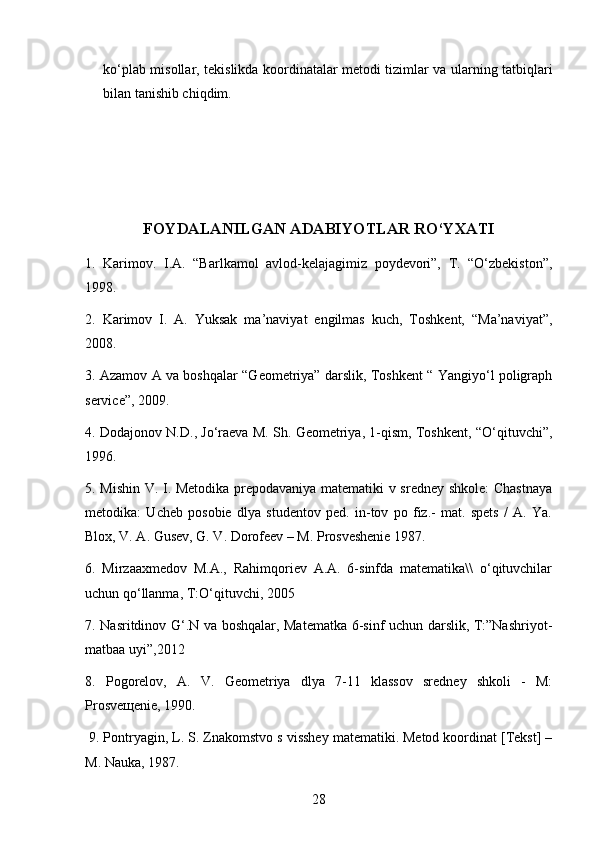 ko‘plab misollar,   tekislikda koordinatalar metodi   tizimlar va ularning tatbiqlari
bilan tanishib chiqdim.
FOYDALANILGAN ADABIYOTLAR RO‘YXATI
1.   Karimov.   I.A.   “Barlkamol   avlod-kelajagimiz   poydevori”,   T.   “O‘zbekiston”,
1998.
2.   Karimov   I.   A.   Yuksak   ma’naviyat   engilmas   kuch,   Toshkent,   “Ma’naviyat”,
2008. 
3. Azamov A va boshqalar “Geometriya” darslik, Toshkent “ Yangiyo‘l poligraph
service”, 2009. 
4. Dodajonov N.D., Jo‘raeva M. Sh. Geometriya, 1-qism, Toshkent, “O‘qituvchi”,
1996. 
5. Mishin V. I. Metodika prepodavaniya matematiki v sredney shkole: Chastnaya
metodika:   Ucheb   posobie   dlya   studentov   ped.   in-tov   po   fiz.-   mat.   spets   /   A.   Ya.
Blox, V. A. Gusev, G. V. Dorofeev – M. Prosveshenie 1987. 
6.   Mirzaaxmedov   M.A.,   Rahimqoriev   A.A.   6-sinfda   matematika\\   o‘qituvchilar
uchun qo‘llanma, T:O‘qituvchi, 2005 
7. Nasritdinov G‘.N va boshqalar, Matematka 6-sinf uchun darslik, T:”Nashriyot-
matbaa uyi”,2012 
8.   Pogorelov,   A.   V.   Geometriya   dlya   7-11   klassov   sredney   shkoli   -   M:
Prosve щ enie, 1990.
  9. Pontryagin, L. S. Znakomstvo s visshey matematiki. Metod koordinat [Tekst] –
M. Nauka, 1987. 
28 