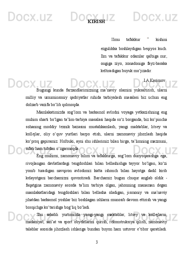KIRISH
IImu   tafakkur     kishini
ezgulikka   boshlaydigan   beqiyos   kuch.
Ilm   va   tafakkur   odamlar   qalbiga   nur,
ongiga   ziyo,   xonadoniga   fayz-baraka
keltiradigan buyuk mo‘jizadir.
I.A.Karimov
Bugungi   kunda   farzandlarimizning   ma’naviy   olamini   yuksaltirish,   ularni
milliy   va   umuminsoniy   qadriyatlar   ruhida   tarbiyalash   masalasi   biz   uchun   eng
dolzarb vazifa bo‘lib qolmoqda.
Mamlakatimizda   sog‘lom   va   barkamol   avlodni   voyaga   yetkazishning   eng
muhim sharti bo‘lgan ta’lim-tarbiya masalasi haqida so‘z borganda, biz ko‘pincha
sohaning   moddiy   texnik   bazasini   mustahkamlash,   yangi   maktablar,   litsey   va
kollejlar,   oliy   o‘quv   yurtlari   barpo   etish,   ularni   zamonaviy   jihozlash   haqida
ko‘proq gapiramiz. Holbuki, ayni shu ishlarimiz bilan birga, ta’limning mazmuni,
sifati ham tubdan o‘zgarmoqda. 
Eng   muhimi,   zamonaviy   bilim   va   tafakkurga,   sog‘lom   dunyoqarashga   ega,
rivojlangan   davlatlardagi   tengdoshlari   bilan   bellashishga   tayyor   bo‘lgan,   ko‘zi
yonib   turadigan   navqiron   avlodimiz   katta   ishonch   bilan   hayotga   dadil   kirib
kelayotgani   barchamizni   quvontiradi.   Barchamiz   bugun   chuqur   anglab   oldik   -
faqatgina   zamonaviy   asosda   ta’lim   tarbiya   olgan,   jahonning   manaman   degan
mamlakatlaridagi   tengdoshlari   bilan   bellasha   oladigan,   jismoniy   va   ma’naviy
jihatdan barkamol yoshlar biz boshlagan ishlarni munosib davom ettirish va yangi
bosqichga ko‘tarishga bog‘liq bo‘ladi.
Shu   sababli   yurtimizda   yangi-yangi   maktablar,   litsey   va   kollejlarni,
madaniyat,   san’at   va   sport   obyektlarini   qurish,   rekonstruksiya   qilish,   zamonaviy
talablar   asosida   jihozlash   ishlariga   bundan   buyon   ham   ustuvor   e’tibor   qaratiladi.
3 