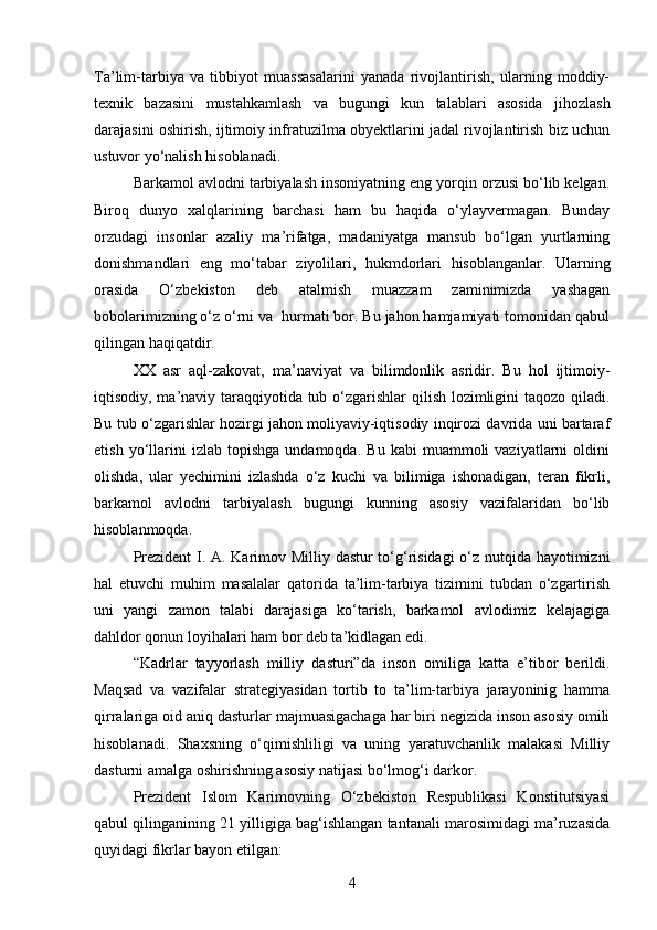 Ta’lim-tarbiya   va   tibbiyot   muassasalarini   yanada   rivojlantirish,   ularning   moddiy-
texnik   bazasini   mustahkamlash   va   bugungi   kun   talablari   asosida   jihozlash
darajasini oshirish, ijtimoiy infratuzilma obyektlarini jadal rivojlantirish biz uchun
ustuvor yo‘nalish hisoblanadi.
Barkamol avlodni tarbiyalash insoniyatning eng yorqin orzusi bo‘lib kelgan.
Biroq   dunyo   xalqlarining   barchasi   ham   bu   haqida   o‘ylayvermagan.   Bunday
orzudagi   insonlar   azaliy   ma’rifatga,   madaniyatga   mansub   bo‘lgan   yurtlarning
donishmandlari   eng   mo‘tabar   ziyolilari,   hukmdorlari   hisoblanganlar.   Ularning
orasida   O‘zbekiston   deb   atalmish   muazzam   zaminimizda   yashagan
bobolarimizning o‘z o‘rni va  hurmati bor. Bu jahon hamjamiyati tomonidan qabul
qilingan haqiqatdir. 
XX   asr   aql-zakovat,   ma’naviyat   va   bilimdonlik   asridir.   Bu   hol   ijtimoiy-
iqtisodiy, ma’naviy taraqqiyotida tub o‘zgarishlar qilish lozimligini taqozo qiladi.
Bu tub o‘zgarishlar hozirgi jahon moliyaviy-iqtisodiy inqirozi davrida uni bartaraf
etish   yo‘llarini   izlab   topishga   undamoqda.   Bu   kabi   muammoli   vaziyatlarni   oldini
olishda,   ular   yechimini   izlashda   o‘z   kuchi   va   bilimiga   ishonadigan,   teran   fikrli,
barkamol   avlodni   tarbiyalash   bugungi   kunning   asosiy   vazifalaridan   bo‘lib
hisoblanmoqda.
Prezident  I. A. Karimov Milliy dastur to‘g‘risidagi o‘z nutqida hayotimizni
hal   etuvchi   muhim   masalalar   qatorida   ta’lim-tarbiya   tizimini   tubdan   o‘zgartirish
uni   yangi   zamon   talabi   darajasiga   ko‘tarish,   barkamol   avlodimiz   kelajagiga
dahldor qonun loyihalari ham bor deb ta’kidlagan edi.
“Kadrlar   tayyorlash   milliy   dasturi”da   inson   omiliga   katta   e’tibor   berildi.
Maqsad   va   vazifalar   strategiyasidan   tortib   to   ta’lim-tarbiya   jarayoninig   hamma
qirralariga oid aniq dasturlar majmuasigachaga har biri negizida inson asosiy omili
hisoblanadi.   Shaxsning   o‘qimishliligi   va   uning   yaratuvchanlik   malakasi   Milliy
dasturni amalga oshirishning asosiy natijasi bo‘lmog‘i darkor.
Prezident   Islom   Karimovning   O‘zbekiston   Respublikasi   Konstitutsiyasi
qabul qilinganining 21 yilligiga bag‘ishlangan tantanali marosimidagi ma’ruzasida
quyidagi fikrlar bayon etilgan:
4 