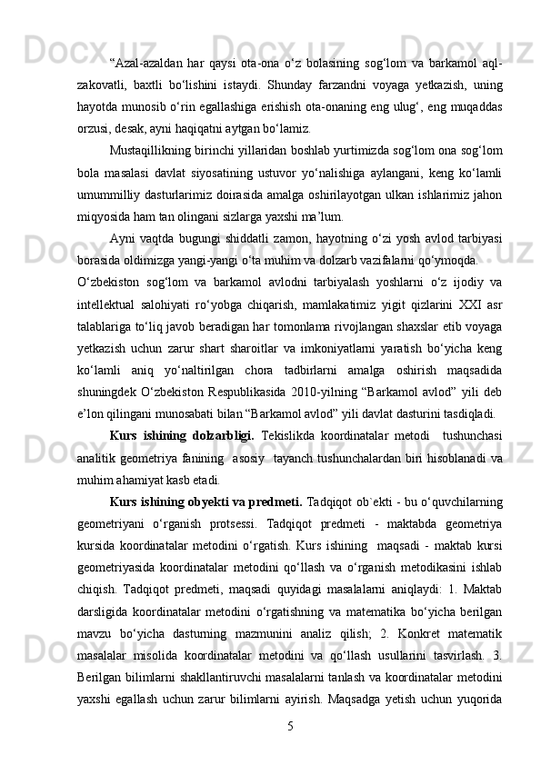 “Azal-azaldan   har   qaysi   ota-ona   o‘z   bolasining   sog‘lom   va   barkamol   aql-
zakovatli,   baxtli   bo‘lishini   istaydi.   Shunday   farzandni   voyaga   yetkazish,   uning
hayotda munosib o‘rin egallashiga  erishish  ota-onaning eng ulug‘, eng  muqaddas
orzusi, desak, ayni haqiqatni aytgan bo‘lamiz. 
Mustaqillikning birinchi yillaridan boshlab yurtimizda sog‘lom ona sog‘lom
bola   masalasi   davlat   siyosatining   ustuvor   yo‘nalishiga   aylangani,   keng   ko‘lamli
umummilliy dasturlarimiz doirasida  amalga  oshirilayotgan  ulkan ishlarimiz jahon
miqyosida ham tan olingani sizlarga yaxshi ma’lum.
Ayni   vaqtda   bugungi   shiddatli   zamon,   hayotning   o‘zi   yosh   avlod   tarbiyasi
borasida oldimizga yangi-yangi o‘ta muhim va dolzarb vazifalarni qo‘ymoqda.
O‘zbekiston   sog‘lom   va   barkamol   avlodni   tarbiyalash   yoshlarni   o‘z   ijodiy   va
intellektual   salohiyati   ro‘yobga   chiqarish,   mamlakatimiz   yigit   qizlarini   XXI   asr
talablariga to‘liq javob beradigan har tomonlama rivojlangan shaxslar etib voyaga
yetkazish   uchun   zarur   shart   sharoitlar   va   imkoniyatlarni   yaratish   bo‘yicha   keng
ko‘lamli   aniq   yo‘naltirilgan   chora   tadbirlarni   amalga   oshirish   maqsadida
shuningdek   O‘zbekiston   Respublikasida   2010-yilning   “Barkamol   avlod”   yili   deb
e’lon qilingani munosabati bilan “Barkamol avlod” yili davlat dasturini tasdiqladi.
Kurs   ishining   dolzarbligi.   Tekislikda   koordinatalar   metodi     tushunchasi
analitik geometriya fanining    asosiy   tayanch tushunchalardan biri  hisoblanadi   va
muhim ahamiyat kasb etadi.  
Kurs ishining obyekti va predmeti.   Tadqiqot ob`ekti - bu o‘quvchilarning
geometriyani   o‘rganish   protsessi.   Tadqiqot   predmeti   -   maktabda   geometriya
kursida   koordinatalar   metodini   o‘rgatish.   Kurs   ishining     maqsadi   -   maktab   kursi
geometriyasida   koordinatalar   metodini   qo‘llash   va   o‘rganish   metodikasini   ishlab
chiqish.   Tadqiqot   predmeti,   maqsadi   quyidagi   masalalarni   aniqlaydi:   1.   Maktab
darsligida   koordinatalar   metodini   o‘rgatishning   va   matematika   bo‘yicha   berilgan
mavzu   bo‘yicha   dasturning   mazmunini   analiz   qilish;   2.   Konkret   matematik
masalalar   misolida   koordinatalar   metodini   va   qo‘llash   usullarini   tasvirlash.   3.
Berilgan bilimlarni shakllantiruvchi masalalarni tanlash va koordinatalar metodini
yaxshi   egallash   uchun   zarur   bilimlarni   ayirish.   Maqsadga   yetish   uchun   yuqorida
5 