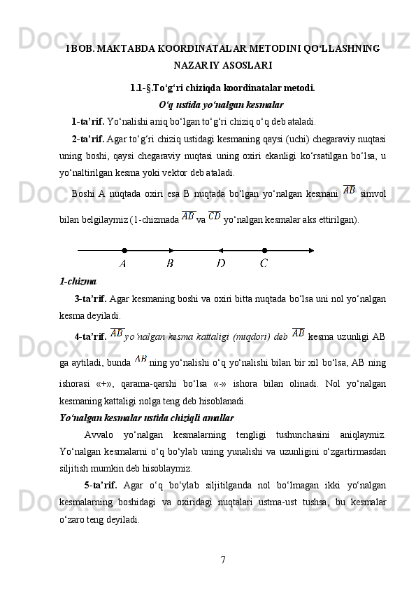 I BOB. MAKTABDA KOORDINATALAR METODINI QO LLASHNINGʻ
NAZARIY ASOSLARI
1.1-§.To‘g‘ri chiziqda koordinatalar metodi.
O‘q ustida yo‘nalgan kesmalar
1-ta’rif.  Yo‘nalishi aniq bo‘lgan to‘g‘ri chiziq o‘q deb ataladi. 
2-ta’rif.  Agar to‘g‘ri chiziq ustidagi kesmaning qaysi (uchi) chegaraviy nuqtasi
uning   boshi,   qaysi   chegaraviy   nuqtasi   uning   oxiri   ekanligi   ko‘rsatilgan   bo‘lsa,   u
yo‘naltirilgan kesma yoki vektor deb ataladi.
Boshi   A   nuqtada   oxiri   esa   B   nuqtada   bo‘lgan   yo‘nalgan   kesmani     simvol
bilan belgilaymiz (1-chizmada  va   yo‘nalgan kesmalar aks ettirilgan).
1-chizma 
3-ta’rif.  Agar kesmaning boshi va oxiri bitta nuqtada bo‘lsa uni nol yo‘nalgan
kesma deyiladi.
4-ta’rif.   yo‘nalgan   kesma   kattaligi   (miqdori)   deb     kesma   uzunligi   AB
ga aytiladi, bunda   ning yo‘nalishi o‘q yo‘nalishi  bilan bir xil bo‘lsa, AB ning
ishorasi   «+»,   qarama-qarshi   bo‘lsa   «-»   ishora   bilan   olinadi.   Nol   yo‘nalgan
kesmaning kattaligi nolga teng deb hisoblanadi.
Yo‘nalgan kesmalar ustida chiziqli amallar
Avvalo   yo‘nalgan   kesmalarning   tengligi   tushunchasini   aniqlaymiz.
Yo‘nalgan   kesmalarni   o‘q   bo‘ylab   uning   yunalishi   va   uzunligini   o‘zgartirmasdan
siljitish mumkin deb hisoblaymiz. 
5-ta’rif.   Agar   o‘q   bo‘ylab   siljitilganda   nol   bo‘lmagan   ikki   yo‘nalgan
kesmalarning   boshidagi   va   oxiridagi   nuqtalari   ustma-ust   tushsa,   bu   kesmalar
o‘zaro teng deyiladi. 
7 
