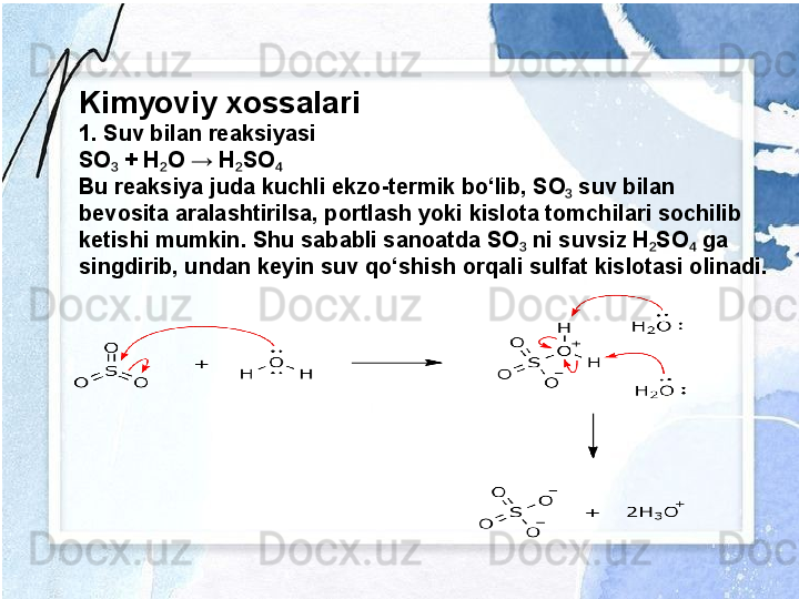 Kimyoviy xossalari
1. Suv bilan reaksiyasi
SO  + H O → H SO₃ ₂ ₂ ₄
Bu reaksiya juda kuchli ekzo-termik bo‘lib, SO  suv bilan 	
₃
bevosita aralashtirilsa, portlash yoki kislota tomchilari sochilib 
ketishi mumkin. Shu sababli sanoatda SO  ni suvsiz H SO  ga 	
₃ ₂ ₄
singdirib, undan keyin suv qo‘shish orqali sulfat kislotasi olinadi. 