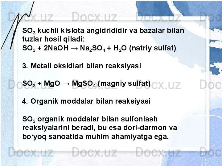 SO  kuchli kislota angidrididir va bazalar bilan ₃
tuzlar hosil qiladi:
SO  + 2NaOH → Na SO  + H O (natriy sulfat)
₃ ₂ ₄ ₂
3. Metall oksidlari bilan reaksiyasi
SO  + MgO → MgSO  (magniy sulfat)
₃ ₄
4. Organik moddalar bilan reaksiyasi
SO  organik moddalar bilan sulfonlash 
₃
reaksiyalarini beradi, bu esa dori-darmon va 
bo‘yoq sanoatida muhim ahamiyatga ega. 