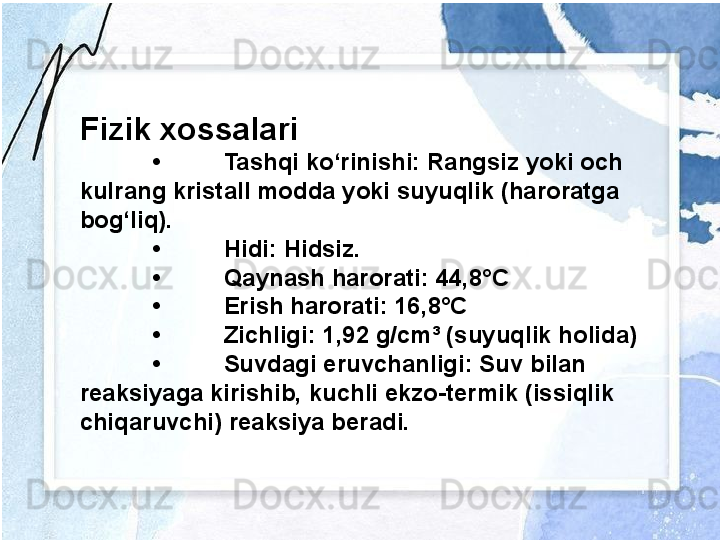 Fizik xossalari
• Tashqi ko‘rinishi: Rangsiz yoki och 
kulrang kristall modda yoki suyuqlik (haroratga 
bog‘liq).
• Hidi: Hidsiz.
• Qaynash harorati: 44,8°C
• Erish harorati: 16,8°C
• Zichligi: 1,92 g/cm³ (suyuqlik holida)
• Suvdagi eruvchanligi: Suv bilan 
reaksiyaga kirishib, kuchli ekzo-termik (issiqlik 
chiqaruvchi) reaksiya beradi. 
