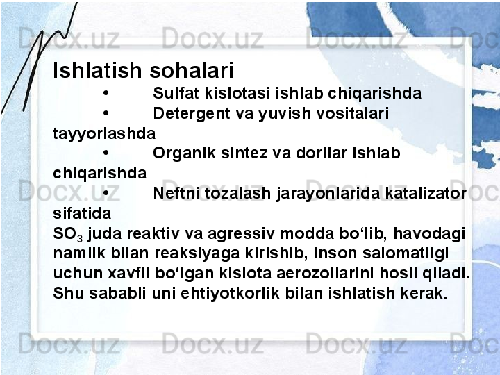 Ishlatish sohalari
• Sulfat kislotasi ishlab chiqarishda
• Detergent va yuvish vositalari 
tayyorlashda
• Organik sintez va dorilar ishlab 
chiqarishda
• Neftni tozalash jarayonlarida katalizator 
sifatida
SO  juda reaktiv va agressiv modda bo‘lib, havodagi ₃
namlik bilan reaksiyaga kirishib, inson salomatligi 
uchun xavfli bo‘lgan kislota aerozollarini hosil qiladi. 
Shu sababli uni ehtiyotkorlik bilan ishlatish kerak. 