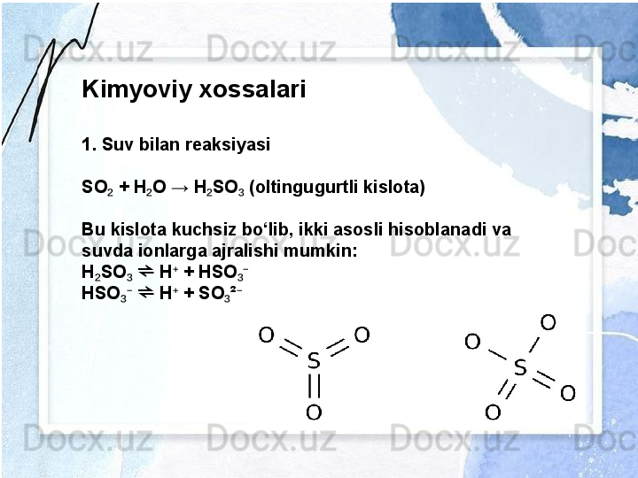 Kimyoviy xossalari
1. Suv bilan reaksiyasi
SO  + H O → H SO  (oltingugurtli kislota)₂ ₂ ₂ ₃
Bu kislota kuchsiz bo‘lib, ikki asosli hisoblanadi va 
suvda ionlarga ajralishi mumkin:
H SO    H  + HSO	
₂ ₃ ⁺ ₃⁻	⇌
HSO    H  + SO ²	
₃⁻ ⁺ ₃ ⁻	⇌ 