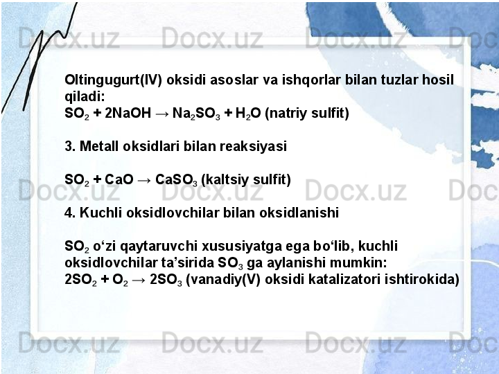 Oltingugurt(IV) oksidi asoslar va ishqorlar bilan tuzlar hosil 
qiladi:
SO  + 2NaOH → Na SO  + H O (natriy sulfit)₂ ₂ ₃ ₂
3. Metall oksidlari bilan reaksiyasi
SO  + CaO → CaSO  (kaltsiy sulfit)
₂ ₃
4. Kuchli oksidlovchilar bilan oksidlanishi
SO  o‘zi qaytaruvchi xususiyatga ega bo‘lib, kuchli 
₂
oksidlovchilar ta’sirida SO  ga aylanishi mumkin:	
₃
2SO  + O  → 2SO  (vanadiy(V) oksidi katalizatori ishtirokida)	
₂ ₂ ₃ 