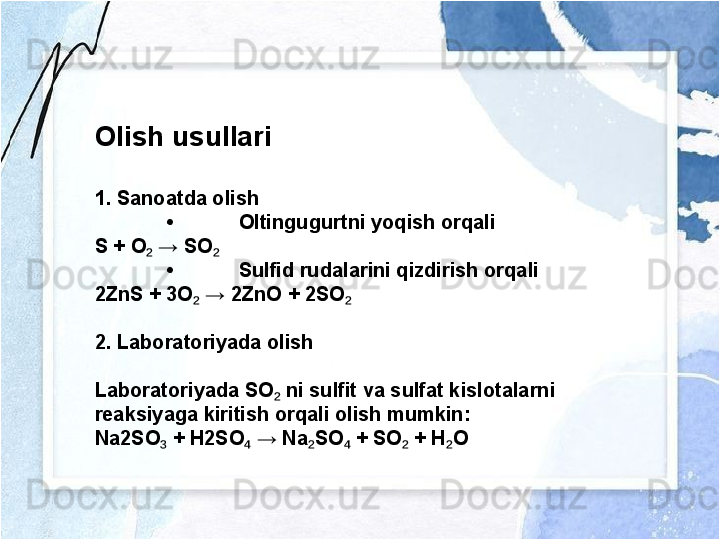 Olish usullari
1. Sanoatda olish
• Oltingugurtni yoqish orqali
S + O  → SO₂ ₂
• Sulfid rudalarini qizdirish orqali
2ZnS + 3O  → 2ZnO + 2SO	
₂ ₂
2. Laboratoriyada olish
Laboratoriyada SO  ni sulfit va sulfat kislotalarni 	
₂
reaksiyaga kiritish orqali olish mumkin:
Na2SO  + H2SO  → Na SO  + SO  + H O	
₃ ₄ ₂ ₄ ₂ ₂ 