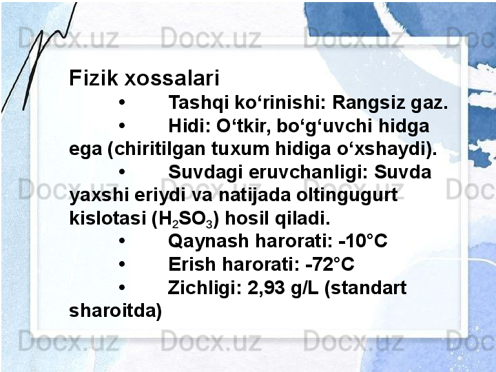 Fizik xossalari
• Tashqi ko‘rinishi: Rangsiz gaz.
• Hidi: O‘tkir, bo‘g‘uvchi hidga 
ega (chiritilgan tuxum hidiga o‘xshaydi).
• Suvdagi eruvchanligi: Suvda 
yaxshi eriydi va natijada oltingugurt 
kislotasi (H SO ) hosil qiladi.₂ ₃
• Qaynash harorati: -10°C
• Erish harorati: -72°C
• Zichligi: 2,93 g/L (standart 
sharoitda) 