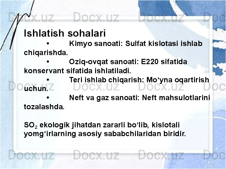 Ishlatish sohalari
• Kimyo sanoati: Sulfat kislotasi ishlab 
chiqarishda.
• Oziq-ovqat sanoati: E220 sifatida 
konservant sifatida ishlatiladi.
• Teri ishlab chiqarish: Mo‘yna oqartirish 
uchun.
• Neft va gaz sanoati: Neft mahsulotlarini 
tozalashda.
SO  ekologik jihatdan zararli bo‘lib, kislotali ₂
yomg‘irlarning asosiy sababchilaridan biridir. 
