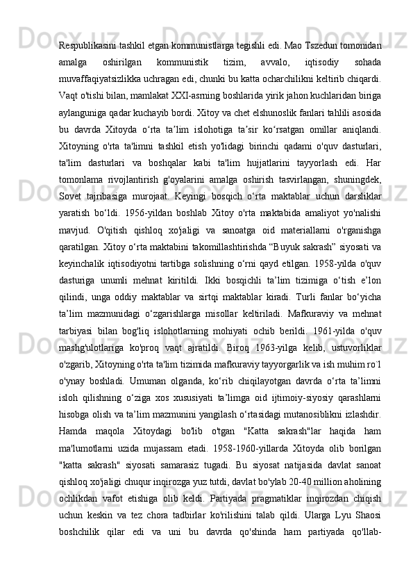 Respublikasini tashkil etgan kommunistlarga tegishli edi. Mao Tszedun tomonidan
amalga   oshirilgan   kommunistik   tizim,   avvalo,   iqtisodiy   sohada
muvaffaqiyatsizlikka uchragan edi, chunki bu katta ocharchilikni keltirib chiqardi.
Vaqt o'tishi bilan, mamlakat XXI-asrning boshlarida yirik jahon kuchlaridan biriga
aylanguniga qadar kuchayib bordi. Xitoy va chet elshunoslik fanlari tahlili asosida
bu   davrda   Xitoyda   o rta   ta lim   islohotiga   ta sir   ko rsatgan   omillar   aniqlandi.ʻ ʼ ʼ ʻ
Xitoyning   o'rta   ta'limni   tashkil   etish   yo'lidagi   birinchi   qadami   o'quv   dasturlari,
ta'lim   dasturlari   va   boshqalar   kabi   ta'lim   hujjatlarini   tayyorlash   edi.   Har
tomonlama   rivojlantirish   g'oyalarini   amalga   oshirish   tasvirlangan,   shuningdek,
Sovet   tajribasiga   murojaat.   Keyingi   bosqich   o‘rta   maktablar   uchun   darsliklar
yaratish   bo‘ldi.   1956-yildan   boshlab   Xitoy   o'rta   maktabida   amaliyot   yo'nalishi
mavjud.   O'qitish   qishloq   xo'jaligi   va   sanoatga   oid   materiallarni   o'rganishga
qaratilgan. Xitoy o‘rta maktabini takomillashtirishda “Buyuk sakrash” siyosati va
keyinchalik   iqtisodiyotni   tartibga   solishning   o‘rni   qayd   etilgan.   1958-yilda   o'quv
dasturiga   unumli   mehnat   kiritildi.   Ikki   bosqichli   ta’lim   tizimiga   o‘tish   e’lon
qilindi,   unga   oddiy   maktablar   va   sirtqi   maktablar   kiradi.   Turli   fanlar   bo‘yicha
ta’lim   mazmunidagi   o‘zgarishlarga   misollar   keltiriladi.   Mafkuraviy   va   mehnat
tarbiyasi   bilan   bog'liq   islohotlarning   mohiyati   ochib   berildi.   1961-yilda   o'quv
mashg'ulotlariga   ko'proq   vaqt   ajratildi.   Biroq   1963-yilga   kelib,   ustuvorliklar
o'zgarib, Xitoyning o'rta ta'lim tizimida mafkuraviy tayyorgarlik va ish muhim ro`l
o'ynay   boshladi.   Umuman   olganda,   ko‘rib   chiqilayotgan   davrda   o‘rta   ta’limni
isloh   qilishning   o‘ziga   xos   xususiyati   ta’limga   oid   ijtimoiy-siyosiy   qarashlarni
hisobga olish va ta’lim mazmunini yangilash o‘rtasidagi mutanosiblikni izlashdir.
Hamda   maqola   Xitoydagi   bo'lib   o'tgan   "Katta   sakrash"lar   haqida   ham
ma'lumotlarni   uzida   mujassam   etadi.   1958-1960-yillarda   Xitoyda   olib   borilgan
"katta   sakrash"   siyosati   samarasiz   tugadi.   Bu   siyosat   natijasida   davlat   sanoat
qishloq xo'jaligi chuqur inqirozga yuz tutdi, davlat bo'ylab 20-40 million aholining
ochlikdan   vafot   etishiga   olib   keldi.   Partiyada   pragmatiklar   inqirozdan   chiqish
uchun   keskin   va   tez   chora   tadbirlar   ko'rilishini   talab   qildi.   Ularga   Lyu   Shaosi
boshchilik   qilar   edi   va   uni   bu   davrda   qo'shinda   ham   partiyada   qo'llab- 