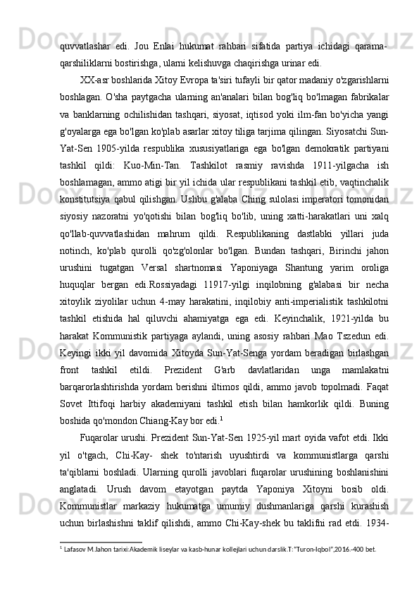 quvvatlashar   edi.   Jou   Enlai   hukumat   rahbari   sifatida   partiya   ichidagi   qarama-
qarshiliklarni bostirishga, ularni kelishuvga chaqirishga urinar edi.
XX-asr boshlarida Xitoy Evropa ta'siri tufayli bir qator madaniy o'zgarishlarni
boshlagan.   O'sha   paytgacha   ularning   an'analari   bilan   bog'liq   bo'lmagan   fabrikalar
va   banklarning   ochilishidan   tashqari,   siyosat,   iqtisod   yoki   ilm-fan   bo'yicha   yangi
g'oyalarga ega bo'lgan ko'plab asarlar xitoy tiliga tarjima qilingan. Siyosatchi Sun-
Yat-Sen   1905-yilda   respublika   xususiyatlariga   ega   bo'lgan   demokratik   partiyani
tashkil   qildi:   Kuo-Min-Tan.   Tashkilot   rasmiy   ravishda   1911-yilgacha   ish
boshlamagan, ammo atigi bir yil ichida ular respublikani tashkil etib, vaqtinchalik
konstitutsiya  qabul  qilishgan.  Ushbu  g'alaba Ching  sulolasi  imperatori  tomonidan
siyosiy   nazoratni   yo'qotishi   bilan   bog'liq   bo'lib,   uning   xatti-harakatlari   uni   xalq
qo'llab-quvvatlashidan   mahrum   qildi.   Respublikaning   dastlabki   yillari   juda
notinch,   ko'plab   qurolli   qo'zg'olonlar   bo'lgan.   Bundan   tashqari,   Birinchi   jahon
urushini   tugatgan   Versal   shartnomasi   Yaponiyaga   Shantung   yarim   oroliga
huquqlar   bergan   edi.Rossiyadagi   11917-yilgi   inqilobning   g'alabasi   bir   necha
xitoylik   ziyolilar   uchun   4-may   harakatini,   inqilobiy   anti-imperialistik   tashkilotni
tashkil   etishida   hal   qiluvchi   ahamiyatga   ega   edi.   Keyinchalik,   1921-yilda   bu
harakat   Kommunistik   partiyaga   aylandi,   uning   asosiy   rahbari   Mao   Tszedun   edi.
Keyingi   ikki   yil   davomida   Xitoyda   Sun-Yat-Senga   yordam   beradigan   birlashgan
front   tashkil   etildi.   Prezident   G'arb   davlatlaridan   unga   mamlakatni
barqarorlashtirishda   yordam   berishni   iltimos   qildi,   ammo   javob   topolmadi.   Faqat
Sovet   Ittifoqi   harbiy   akademiyani   tashkil   etish   bilan   hamkorlik   qildi.   Buning
boshida qo'mondon Chiang-Kay bor edi. 1
Fuqarolar urushi. Prezident Sun-Yat-Sen 1925-yil mart oyida vafot etdi. Ikki
yil   o'tgach,   Chi-Kay-   shek   to'ntarish   uyushtirdi   va   kommunistlarga   qarshi
ta'qiblarni   boshladi.   Ularning   qurolli   javoblari   fuqarolar   urushining   boshlanishini
anglatadi.   Urush   davom   etayotgan   paytda   Yaponiya   Xitoyni   bosib   oldi.
Kommunistlar   markaziy   hukumatga   umumiy   dushmanlariga   qarshi   kurashish
uchun  birlashishni  taklif   qilishdi,  ammo  Chi-Kay-shek  bu  taklifni   rad  etdi.  1934-
1
  Lafasov M.Jahon tarixi:Akademik liseylar va kasb-hunar kollejlari uchun darslik.T:“Turon-Iqbol”,2016.-400 bet. 