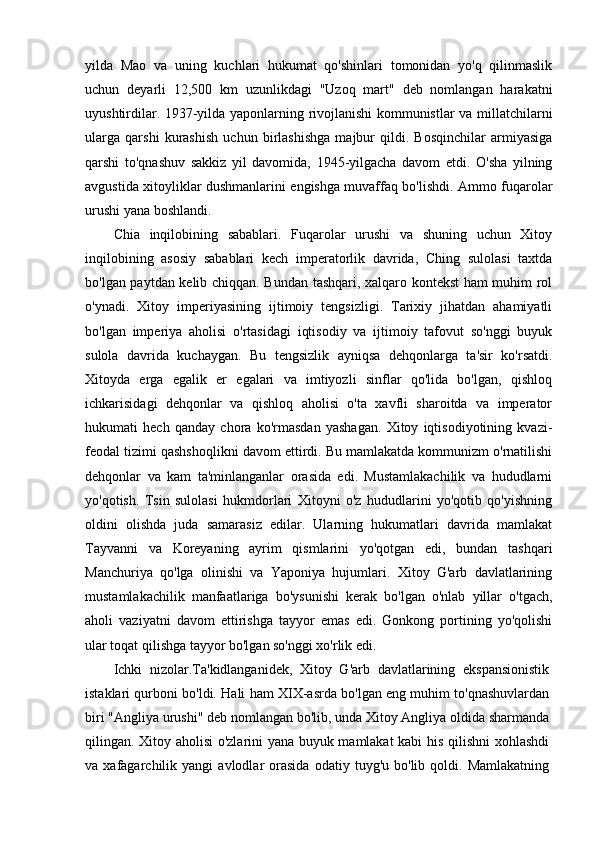 yilda   Mao   va   uning   kuchlari   hukumat   qo'shinlari   tomonidan   yo'q   qilinmaslik
uchun   deyarli   12,500   km   uzunlikdagi   "Uzoq   mart"   deb   nomlangan   harakatni
uyushtirdilar. 1937-yilda yaponlarning rivojlanishi kommunistlar va millatchilarni
ularga   qarshi   kurashish   uchun   birlashishga   majbur   qildi.   Bosqinchilar   armiyasiga
qarshi   to'qnashuv   sakkiz   yil   davomida,   1945-yilgacha   davom   etdi.   O'sha   yilning
avgustida xitoyliklar dushmanlarini engishga muvaffaq bo'lishdi. Ammo fuqarolar
urushi yana boshlandi.
Chia   inqilobining   sabablari.   Fuqarolar   urushi   va   shuning   uchun   Xitoy
inqilobining   asosiy   sabablari   kech   imperatorlik   davrida,   Ching   sulolasi   taxtda
bo'lgan paytdan kelib chiqqan. Bundan tashqari, xalqaro kontekst ham muhim rol
o'ynadi.   Xitoy   imperiyasining   ijtimoiy   tengsizligi.   Tarixiy   jihatdan   ahamiyatli
bo'lgan   imperiya   aholisi   o'rtasidagi   iqtisodiy   va   ijtimoiy   tafovut   so'nggi   buyuk
sulola   davrida   kuchaygan.   Bu   tengsizlik   ayniqsa   dehqonlarga   ta'sir   ko'rsatdi.
Xitoyda   erga   egalik   er   egalari   va   imtiyozli   sinflar   qo'lida   bo'lgan,   qishloq
ichkarisidagi   dehqonlar   va   qishloq   aholisi   o'ta   xavfli   sharoitda   va   imperator
hukumati   hech   qanday   chora   ko'rmasdan   yashagan.   Xitoy   iqtisodiyotining   kvazi-
feodal tizimi qashshoqlikni davom ettirdi. Bu mamlakatda kommunizm o'rnatilishi
dehqonlar   va   kam   ta'minlanganlar   orasida   edi.   Mustamlakachilik   va   hududlarni
yo'qotish.   Tsin   sulolasi   hukmdorlari   Xitoyni   o'z   hududlarini   yo'qotib   qo'yishning
oldini   olishda   juda   samarasiz   edilar.   Ularning   hukumatlari   davrida   mamlakat
Tayvanni   va   Koreyaning   ayrim   qismlarini   yo'qotgan   edi,   bundan   tashqari
Manchuriya   qo'lga   olinishi   va   Yaponiya   hujumlari.   Xitoy   G'arb   davlatlarining
mustamlakachilik   manfaatlariga   bo'ysunishi   kerak   bo'lgan   o'nlab   yillar   o'tgach,
aholi   vaziyatni   davom   ettirishga   tayyor   emas   edi.   Gonkong   portining   yo'qolishi
ular toqat qilishga tayyor bo'lgan so'nggi xo'rlik edi.
Ichki   nizolar.Ta'kidlanganidek,   Xitoy   G'arb   davlatlarining   ekspansionistik
istaklari qurboni bo'ldi. Hali ham XIX-asrda bo'lgan eng muhim to'qnashuvlardan
biri "Angliya urushi" deb nomlangan bo'lib, unda Xitoy Angliya oldida sharmanda
qilingan. Xitoy aholisi o'zlarini yana buyuk mamlakat kabi  his qilishni xohlashdi
va  xafagarchilik   yangi   avlodlar   orasida   odatiy   tuyg'u  bo'lib   qoldi.  Mamlakatning 