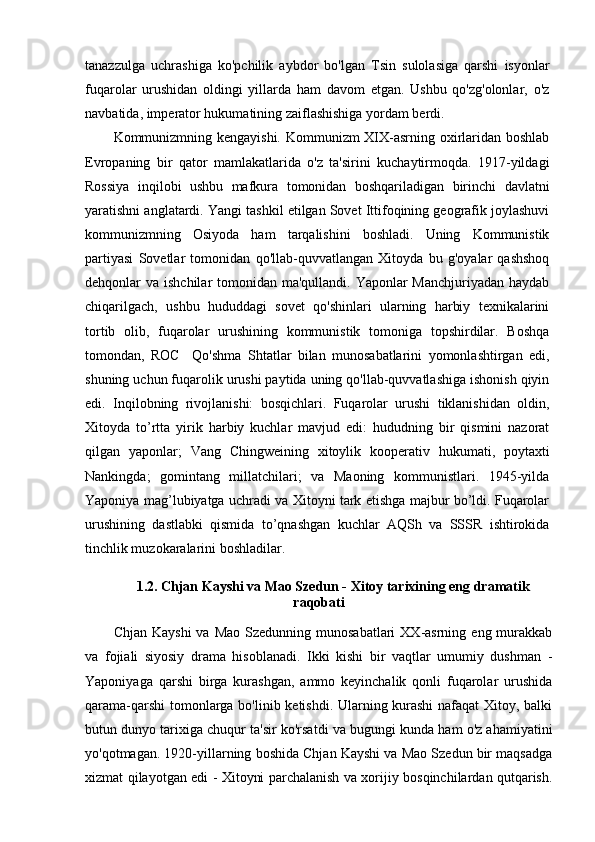 tanazzulga   uchrashiga   ko'pchilik   aybdor   bo'lgan   Tsin   sulolasiga   qarshi   isyonlar
fuqarolar   urushidan   oldingi   yillarda   ham   davom   etgan.   Ushbu   qo'zg'olonlar,   o'z
navbatida, imperator hukumatining zaiflashishiga yordam berdi.
Kommunizmning kengayishi. Kommunizm XIX-asrning oxirlaridan boshlab
Evropaning   bir   qator   mamlakatlarida   o'z   ta'sirini   kuchaytirmoqda.   1917-yildagi
Rossiya   inqilobi   ushbu   mafkura   tomonidan   boshqariladigan   birinchi   davlatni
yaratishni anglatardi. Yangi tashkil etilgan Sovet Ittifoqining geografik joylashuvi
kommunizmning   Osiyoda   ham   tarqalishini   boshladi.   Uning   Kommunistik
partiyasi   Sovetlar   tomonidan   qo'llab-quvvatlangan   Xitoyda   bu   g'oyalar   qashshoq
dehqonlar va ishchilar tomonidan ma'qullandi. Yaponlar Manchjuriyadan haydab
chiqarilgach,   ushbu   hududdagi   sovet   qo'shinlari   ularning   harbiy   texnikalarini
tortib   olib,   fuqarolar   urushining   kommunistik   tomoniga   topshirdilar.   Boshqa
tomondan,   ROC     Qo'shma   Shtatlar   bilan   munosabatlarini   yomonlashtirgan   edi,
shuning uchun fuqarolik urushi paytida uning qo'llab-quvvatlashiga ishonish qiyin
edi.   Inqilobning   rivojlanishi:   bosqichlari.   Fuqarolar   urushi   tiklanishidan   oldin,
Xitoyda   to’rtta   yirik   harbiy   kuchlar   mavjud   edi:   hududning   bir   qismini   nazorat
qilgan   yaponlar;   Vang   Chingweining   xitoylik   kooperativ   hukumati,   poytaxti
Nankingda;   gomintang   millatchilari;   va   Maoning   kommunistlari.   1945-yilda
Yaponiya mag’lubiyatga uchradi va Xitoyni tark etishga majbur bo’ldi. Fuqarolar
urushining   dastlabki   qismida   to’qnashgan   kuchlar   AQSh   va   SSSR   ishtirokida
tinchlik muzokaralarini boshladilar.
1.2.  Chjan Kayshi va Mao Szedun - Xitoy tarixining eng dramatik
raqobati 
Chjan  Kayshi   va  Mao  Szedunning munosabatlari  XX-asrning  eng murakkab
va   fojiali   siyosiy   drama   hisoblanadi.   Ikki   kishi   bir   vaqtlar   umumiy   dushman   -
Yaponiyaga   qarshi   birga   kurashgan,   ammo   keyinchalik   qonli   fuqarolar   urushida
qarama-qarshi  tomonlarga bo'linib ketishdi. Ularning kurashi  nafaqat Xitoy, balki
butun dunyo tarixiga chuqur ta'sir ko'rsatdi va bugungi kunda ham o'z ahamiyatini
yo'qotmagan. 1920-yillarning boshida Chjan Kayshi va Mao Szedun bir maqsadga
xizmat qilayotgan edi - Xitoyni parchalanish va xorijiy bosqinchilardan qutqarish. 