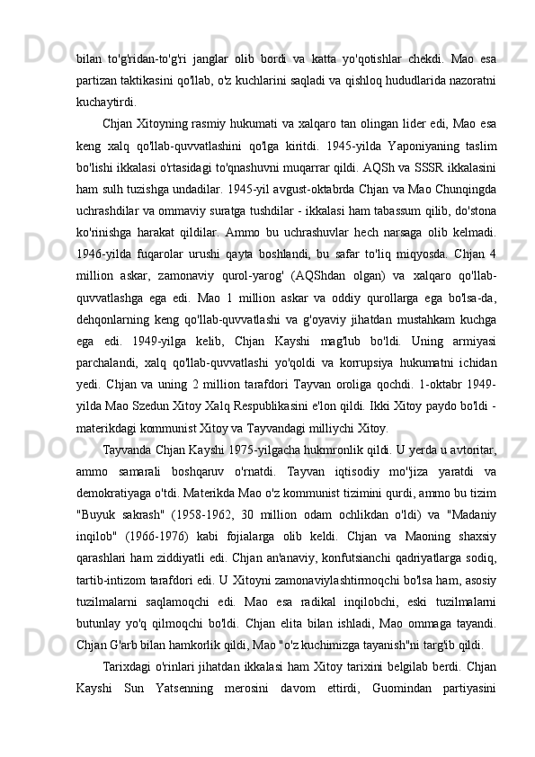 bilan   to'g'ridan-to'g'ri   janglar   olib   bordi   va   katta   yo'qotishlar   chekdi.   Mao   esa
partizan taktikasini qo'llab, o'z kuchlarini saqladi va qishloq hududlarida nazoratni
kuchaytirdi. 
Chjan Xitoyning rasmiy hukumati  va xalqaro tan olingan lider  edi, Mao  esa
keng   xalq   qo'llab-quvvatlashini   qo'lga   kiritdi.   1945-yilda   Yaponiyaning   taslim
bo'lishi ikkalasi o'rtasidagi to'qnashuvni muqarrar qildi. AQSh va SSSR ikkalasini
ham sulh tuzishga undadilar. 1945-yil avgust-oktabrda Chjan va Mao Chunqingda
uchrashdilar va ommaviy suratga tushdilar - ikkalasi ham tabassum qilib, do'stona
ko'rinishga   harakat   qildilar.   Ammo   bu   uchrashuvlar   hech   narsaga   olib   kelmadi.
1946-yilda   fuqarolar   urushi   qayta   boshlandi,   bu   safar   to'liq   miqyosda.   Chjan   4
million   askar,   zamonaviy   qurol-yarog'   (AQShdan   olgan)   va   xalqaro   qo'llab-
quvvatlashga   ega   edi.   Mao   1   million   askar   va   oddiy   qurollarga   ega   bo'lsa-da,
dehqonlarning   keng   qo'llab-quvvatlashi   va   g'oyaviy   jihatdan   mustahkam   kuchga
ega   edi.   1949-yilga   kelib,   Chjan   Kayshi   mag'lub   bo'ldi.   Uning   armiyasi
parchalandi,   xalq   qo'llab-quvvatlashi   yo'qoldi   va   korrupsiya   hukumatni   ichidan
yedi.   Chjan   va   uning   2   million   tarafdori   Tayvan   oroliga   qochdi.   1-oktabr   1949-
yilda Mao Szedun Xitoy Xalq Respublikasini e'lon qildi. Ikki Xitoy paydo bo'ldi -
materikdagi kommunist Xitoy va Tayvandagi milliychi Xitoy.
Tayvanda Chjan Kayshi 1975-yilgacha hukmronlik qildi. U yerda u avtoritar,
ammo   samarali   boshqaruv   o'rnatdi.   Tayvan   iqtisodiy   mo''jiza   yaratdi   va
demokratiyaga o'tdi. Materikda Mao o'z kommunist tizimini qurdi, ammo bu tizim
"Buyuk   sakrash"   (1958-1962,   30   million   odam   ochlikdan   o'ldi)   va   "Madaniy
inqilob"   (1966-1976)   kabi   fojialarga   olib   keldi.   Chjan   va   Maoning   shaxsiy
qarashlari   ham   ziddiyatli   edi.   Chjan   an'anaviy,   konfutsianchi   qadriyatlarga   sodiq,
tartib-intizom tarafdori edi. U Xitoyni zamonaviylashtirmoqchi bo'lsa ham, asosiy
tuzilmalarni   saqlamoqchi   edi.   Mao   esa   radikal   inqilobchi,   eski   tuzilmalarni
butunlay   yo'q   qilmoqchi   bo'ldi.   Chjan   elita   bilan   ishladi,   Mao   ommaga   tayandi.
Chjan G'arb bilan hamkorlik qildi, Mao "o'z kuchimizga tayanish"ni targ'ib qildi.
Tarixdagi  o'rinlari  jihatdan  ikkalasi  ham  Xitoy  tarixini  belgilab   berdi.  Chjan
Kayshi   Sun   Yatsenning   merosini   davom   ettirdi,   Guomindan   partiyasini 