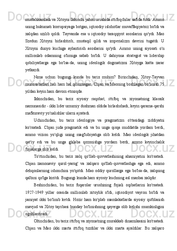 mustahkamladi va Xitoyni Ikkinchi jahon urushida ittifoqchilar safida tutdi. Ammo
uning hukumati korrupsiyaga botgan, iqtisodiy islohotlar muvaffaqiyatsiz bo'ldi va
xalqdan   uzilib   qoldi.   Tayvanda   esa   u   iqtisodiy   taraqqiyot   asoslarini   qo'ydi.   Mao
Szedun   Xitoyni   birlashtirib,   mustaqil   qildi   va   imperializm   davrini   tugatdi.   U
Xitoyni   dunyo   kuchiga   aylantirish   asoslarini   qo'ydi.   Ammo   uning   siyosati   o'n
millionlab   odamning   o'limiga   sabab   bo'ldi.   U   dahiyona   strategist   va   lidership
qobiliyatlarga   ega   bo'lsa-da,   uning   ideologik   dogmatizmi   Xitoyga   katta   zarar
yetkazdi. 
Nima   uchun   bugungi   kunda   bu   tarix   muhim?   Birinchidan,   Xitoy-Tayvan
munosabatlari hali ham hal qilinmagan. Chjan va Maoning boshlagan bo'linish 75
yildan keyin ham davom etmoqda. 
Ikkinchidan,   bu   tarix   siyosiy   raqobat,   ittifoq   va   xiyonatning   klassik
namunasidir - ikki lider umumiy dushman oldida birlashshadi, keyin qarama-qarshi
mafkuraviy yo'nalishlar ularni ajratadi.
Uchinchidan,   bu   tarix   ideologiya   va   pragmatizm   o'rtasidagi   ziddiyatni
ko'rsatadi.   Chjan   juda   pragmatik   edi   va   bu   unga   qisqa   muddatda   yordam   berdi,
ammo   vizion   yo'qligi   uning   mag'lubiyatiga   olib   keldi.   Mao   ideologik   jihatdan
qat'iy   edi   va   bu   unga   g'alaba   qozonishga   yordam   berdi,   ammo   keyinchalik
fojialarga olib keldi.
To'rtinchidan,   bu   tarix   xalq   qo'llab-quvvatlashining   ahamiyatini   ko'rsatadi.
Chjan   zamonaviy   qurol-yarog'   va   xalqaro   qo'llab-quvvatlashga   ega   edi,   ammo
dehqonlarning   ishonchini   yo'qotdi.   Mao   oddiy   qurollarga   ega   bo'lsa-da,   xalqning
qalbini qo'lga kiritdi. Bugungi kunda ham siyosiy kuchning asl manbai xalqdir.
Beshinchidan,   bu   tarix   fuqarolar   urushining   fojiali   oqibatlarini   ko'rsatadi.
1927-1949   yillar   orasida   millionlab   xitoylik   o'ldi,   iqtisodiyot   vayron   bo'ldi   va
jamiyat   ikki   bo'linib   ketdi.   Hozir   ham   ko'plab   mamlakatlarda   siyosiy   qutblanish
mavjud va Xitoy tajribasi bunday bo'linishning qayerga olib kelishi mumkinligini
ogohlantiradi.
Oltinchidan, bu tarix ittifoq va xiyonatning murakkab dinamikasini ko'rsatadi.
Chjan   va   Mao   ikki   marta   ittifoq   tuzdilar   va   ikki   marta   ajraldilar.   Bu   xalqaro 