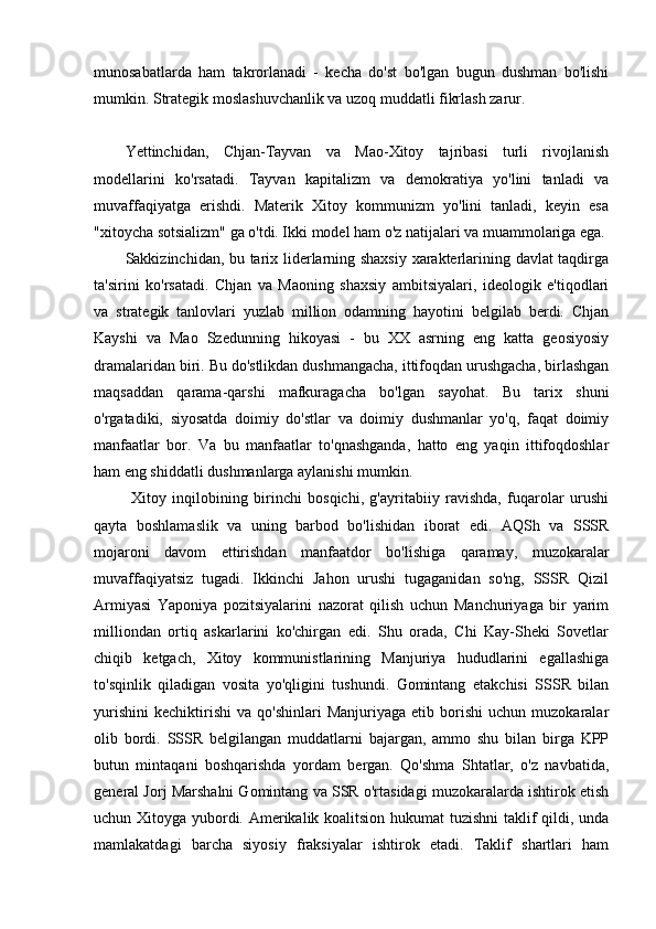 munosabatlarda   ham   takrorlanadi   -   kecha   do'st   bo'lgan   bugun   dushman   bo'lishi
mumkin. Strategik moslashuvchanlik va uzoq muddatli fikrlash zarur.
Yettinchidan,   Chjan-Tayvan   va   Mao-Xitoy   tajribasi   turli   rivojlanish
modellarini   ko'rsatadi.   Tayvan   kapitalizm   va   demokratiya   yo'lini   tanladi   va
muvaffaqiyatga   erishdi.   Materik   Xitoy   kommunizm   yo'lini   tanladi,   keyin   esa
"xitoycha sotsializm" ga o'tdi. Ikki model ham o'z natijalari va muammolariga ega.
Sakkizinchidan, bu tarix liderlarning shaxsiy xarakterlarining davlat taqdirga
ta'sirini   ko'rsatadi.   Chjan   va   Maoning   shaxsiy   ambitsiyalari,   ideologik   e'tiqodlari
va   strategik   tanlovlari   yuzlab   million   odamning   hayotini   belgilab   berdi.   Chjan
Kayshi   va   Mao   Szedunning   hikoyasi   -   bu   XX   asrning   eng   katta   geosiyosiy
dramalaridan biri. Bu do'stlikdan dushmangacha, ittifoqdan urushgacha, birlashgan
maqsaddan   qarama-qarshi   mafkuragacha   bo'lgan   sayohat.   Bu   tarix   shuni
o'rgatadiki,   siyosatda   doimiy   do'stlar   va   doimiy   dushmanlar   yo'q,   faqat   doimiy
manfaatlar   bor.   Va   bu   manfaatlar   to'qnashganda,   hatto   eng   yaqin   ittifoqdoshlar
ham eng shiddatli dushmanlarga aylanishi mumkin.
  Xitoy   inqilobining   birinchi   bosqichi,   g'ayritabiiy   ravishda,   fuqarolar   urushi
qayta   boshlamaslik   va   uning   barbod   bo'lishidan   iborat   edi.   AQSh   va   SSSR
mojaroni   davom   ettirishdan   manfaatdor   bo'lishiga   qaramay,   muzokaralar
muvaffaqiyatsiz   tugadi.   Ikkinchi   Jahon   urushi   tugaganidan   so'ng,   SSSR   Qizil
Armiyasi   Yaponiya   pozitsiyalarini   nazorat   qilish   uchun   Manchuriyaga   bir   yarim
milliondan   ortiq   askarlarini   ko'chirgan   edi.   Shu   orada,   Chi   Kay-Sheki   Sovetlar
chiqib   ketgach,   Xitoy   kommunistlarining   Manjuriya   hududlarini   egallashiga
to'sqinlik   qiladigan   vosita   yo'qligini   tushundi.   Gomintang   etakchisi   SSSR   bilan
yurishini   kechiktirishi   va  qo'shinlari   Manjuriyaga   etib  borishi   uchun   muzokaralar
olib   bordi.   SSSR   belgilangan   muddatlarni   bajargan,   ammo   shu   bilan   birga   KPP
butun   mintaqani   boshqarishda   yordam   bergan.   Qo'shma   Shtatlar,   o'z   navbatida,
general Jorj Marshalni Gomintang va SSR o'rtasidagi muzokaralarda ishtirok etish
uchun Xitoyga yubordi. Amerikalik koalitsion hukumat tuzishni  taklif qildi, unda
mamlakatdagi   barcha   siyosiy   fraksiyalar   ishtirok   etadi.   Taklif   shartlari   ham 