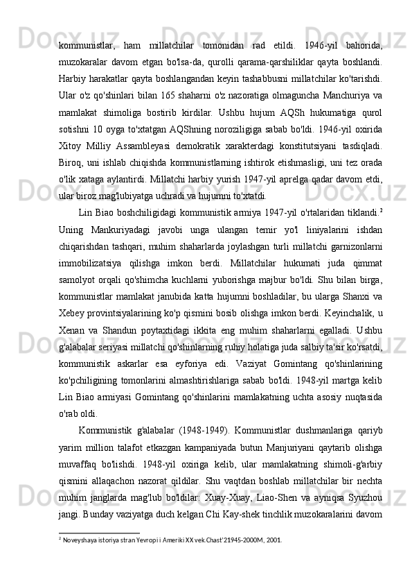kommunistlar,   ham   millatchilar   tomonidan   rad   etildi.   1946-yil   bahorida,
muzokaralar   davom   etgan   bo'lsa-da,   qurolli   qarama-qarshiliklar   qayta   boshlandi.
Harbiy harakatlar  qayta  boshlangandan  keyin  tashabbusni   millatchilar   ko'tarishdi.
Ular o'z qo'shinlari  bilan 165 shaharni  o'z nazoratiga olmaguncha Manchuriya va
mamlakat   shimoliga   bostirib   kirdilar.   Ushbu   hujum   AQSh   hukumatiga   qurol
sotishni   10   oyga   to'xtatgan   AQShning   noroziligiga   sabab   bo'ldi.   1946-yil   oxirida
Xitoy   Milliy   Assambleyasi   demokratik   xarakterdagi   konstitutsiyani   tasdiqladi.
Biroq,  uni   ishlab   chiqishda   kommunistlarning  ishtirok  etishmasligi,   uni   tez   orada
o'lik xataga aylantirdi. Millatchi harbiy yurish 1947-yil aprelga qadar davom etdi,
ular biroz mag'lubiyatga uchradi va hujumni to'xtatdi.
Lin Biao boshchiligidagi kommunistik armiya 1947-yil o'rtalaridan tiklandi. 2
Uning   Mankuriyadagi   javobi   unga   ulangan   temir   yo'l   liniyalarini   ishdan
chiqarishdan   tashqari,   muhim   shaharlarda   joylashgan   turli   millatchi   garnizonlarni
immobilizatsiya   qilishga   imkon   berdi.   Millatchilar   hukumati   juda   qimmat
samolyot   orqali   qo'shimcha   kuchlarni   yuborishga   majbur   bo'ldi.   Shu   bilan   birga,
kommunistlar   mamlakat   janubida   katta   hujumni   boshladilar,   bu   ularga   Shanxi   va
Xebey provintsiyalarining ko'p qismini bosib olishga imkon berdi. Keyinchalik, u
Xenan   va   Shandun   poytaxtidagi   ikkita   eng   muhim   shaharlarni   egalladi.   Ushbu
g'alabalar seriyasi millatchi qo'shinlarning ruhiy holatiga juda salbiy ta'sir ko'rsatdi,
kommunistik   askarlar   esa   eyforiya   edi.   Vaziyat   Gomintang   qo'shinlarining
ko'pchiligining   tomonlarini   almashtirishlariga   sabab   bo'ldi.   1948-yil   martga   kelib
Lin   Biao   armiyasi   Gomintang   qo'shinlarini   mamlakatning   uchta   asosiy   nuqtasida
o'rab oldi.
Kommunistik   g'alabalar   (1948-1949).   Kommunistlar   dushmanlariga   qariyb
yarim   million   talafot   etkazgan   kampaniyada   butun   Manjuriyani   qaytarib   olishga
muvaffaq   bo'lishdi.   1948-yil   oxiriga   kelib,   ular   mamlakatning   shimoli-g'arbiy
qismini   allaqachon   nazorat   qildilar.   Shu   vaqtdan   boshlab   millatchilar   bir   nechta
muhim   janglarda   mag'lub   bo'ldilar:   Xuay-Xuay,   Liao-Shen   va   ayniqsa   Syuzhou
jangi. Bunday vaziyatga duch kelgan Chi Kay-shek tinchlik muzokaralarini davom
2
  Noveyshaya istoriya stran Yevrop i  i Ameriki  XX  vek.Chast’21945-2000M, 2001.    