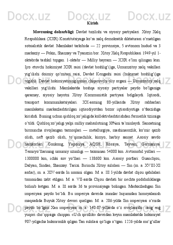 Kirish
Mavzuning   dolzarbligi:   Davlat   tuzilishi   va   siyosiy   partiyalari.   Xitoy   Xalq
Respublikasi (XXR) Konstitutsiyaga ko‘ra xalq demokratik diktaturasi o‘rnatilgan
sotsialistik   davlat.   Mamlakat   tarkibida   —   22   provinsiya,   5   avtonom   hudud   va   3
markaziy — Pekin, Shanxay va Tyanszin bor. Xitoy Xalq Respublikasi 1949-yil 1-
oktabrda   tashkil   topgan.   1-oktabr   —   Milliy   bayram   —   XXR   e’lon   qilingan   kun.
Ijro   etuvchi   hokimiyat   XXR   raisi   (davlat   boshlig‘i)ga,   Umumxitoy   xalq   vakillari
yig‘ilishi   doimiy   qo‘mitasi   raisi,   Davlat   Kengashi   raisi   (hukumat   boshlig‘i)ga
tegishli. Davlat hokimiyatining qonun chiqaruvchi oliy organi — Umumxitoy xalq
vakillari   yig‘ilishi.   Mamlakatda   boshqa   siyosiy   partiyalar   paydo   bo‘lganiga
qaramay,   siyosiy   hayotni   Xitoy   Kommunistik   partiyasi   belgilaydi.   Iqtisodi,
transport   kommunikatsiyalari.   XX-asrning   80-yillarida   Xitoy   rahbarlari
mamlakatni   markazlashtirilgan   iqtisodiyotdan   bozor   iqtisodiyotiga   o‘tkazishga
kirishdi. Buning uchun qishloq xo‘jaligida kollektivlashtirishdan fermerlik tizimiga
o’tildi. Qishloq xo‘jaligi yalpi milliy mahsulotning 30%ini ta’minlaydi. Sanoatning
birmuncha   rivojlangan   tarmoqlari   —   metallurgiya,   mashinasozlik,   ko‘mir   qazib
olish,   neft   qazib   olish,   to‘qimachilik,   kimyo,   harbiy   sanoat.   Asosiy   savdo
hamkorlari:   Gonkong,   Yaponiya,   AQSH,   Rossiya,   Tayvan,   Germaniya.
Temiryo’llarining umumiy uzunligi — taxminan 54000 km. Avtomobil yollari —
1300000   km,   ichki   suv   yo‘llari   —   138600   km.   Asosiy   portlari:   Guanchjou,
Dalyan,   Sindao,   Shanxay.   Tarixi.   Birinchi   Xitoy   sulolasi   —   Sin   (m.   a.   XVIII-XI
asrlar), m. a. XIV-asrda In nomini  olgan.  M. a. III  I-yilda davlat  chjou qabilalari
tomonidan   zabt   etilgan.   М .   a.   VII-asrda   Chjou   davlati   bir   nechta   podsholiklarga
bolinib   ketgan.   М .   a.   Ill   asrda   36   ta   provinsiyaga   bolingan.   Markazlashgan   Sin
imperiyasi   paydo   bo‘ldi.   Bu   imperiya   davrida   xunnlar   hujumidan   himoyalanish
maqsadida   Buyuk   Xitoy   devori   qurilgan.   M.   a.   206-yilda   Sin   imperiyasi   o‘rnida
paydo   bo‘lgan   Xan   imperiyasi   m.   a.   140-87-yillarda   o‘z   rivojlanishi-   ning   eng
yuqori cho’qqisiga chiqqan. «Uch qirollik» davridan keyin mamlakatda hokimiyat
907-yilgacha hukmronlik qilgan Tan sulolasi qo‘liga o‘tgan. 1226-yilda mo‘g‘ullar 