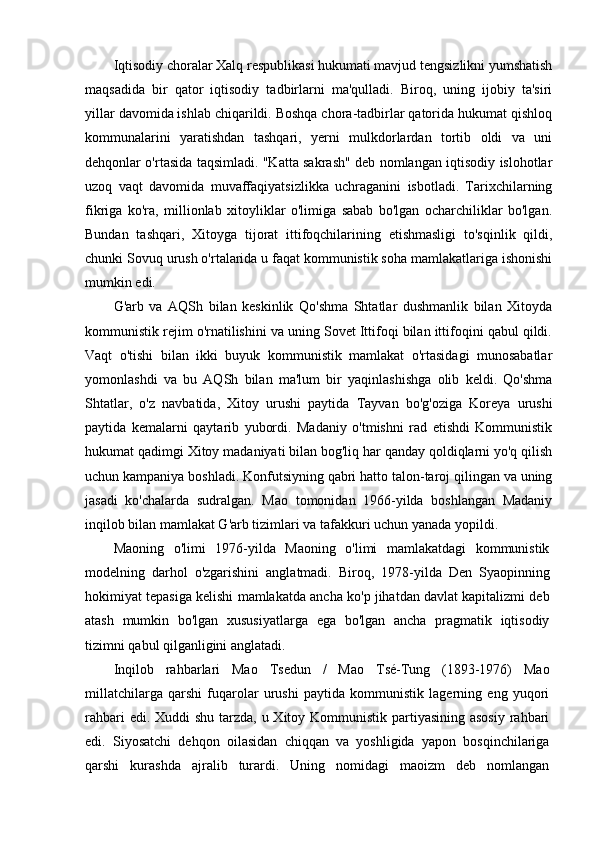 Iqtisodiy choralar Xalq respublikasi hukumati mavjud tengsizlikni yumshatish
maqsadida   bir   qator   iqtisodiy   tadbirlarni   ma'qulladi.   Biroq,   uning   ijobiy   ta'siri
yillar davomida ishlab chiqarildi. Boshqa chora-tadbirlar qatorida hukumat qishloq
kommunalarini   yaratishdan   tashqari,   yerni   mulkdorlardan   tortib   oldi   va   uni
dehqonlar o'rtasida taqsimladi. "Katta sakrash" deb nomlangan iqtisodiy islohotlar
uzoq   vaqt   davomida   muvaffaqiyatsizlikka   uchraganini   isbotladi.   Tarixchilarning
fikriga   ko'ra,   millionlab   xitoyliklar   o'limiga   sabab   bo'lgan   ocharchiliklar   bo'lgan.
Bundan   tashqari,   Xitoyga   tijorat   ittifoqchilarining   etishmasligi   to'sqinlik   qildi,
chunki Sovuq urush o'rtalarida u faqat kommunistik soha mamlakatlariga ishonishi
mumkin edi.
G'arb   va   AQSh   bilan   keskinlik   Qo'shma   Shtatlar   dushmanlik   bilan   Xitoyda
kommunistik rejim o'rnatilishini va uning Sovet Ittifoqi bilan ittifoqini qabul qildi.
Vaqt   o'tishi   bilan   ikki   buyuk   kommunistik   mamlakat   o'rtasidagi   munosabatlar
yomonlashdi   va   bu   AQSh   bilan   ma'lum   bir   yaqinlashishga   olib   keldi.   Qo'shma
Shtatlar,   o'z   navbatida,   Xitoy   urushi   paytida   Tayvan   bo'g'oziga   Koreya   urushi
paytida   kemalarni   qaytarib   yubordi.   Madaniy   o'tmishni   rad   etishdi   Kommunistik
hukumat qadimgi Xitoy madaniyati bilan bog'liq har qanday qoldiqlarni yo'q qilish
uchun kampaniya boshladi. Konfutsiyning qabri hatto talon-taroj qilingan va uning
jasadi   ko'chalarda   sudralgan.   Mao   tomonidan   1966-yilda   boshlangan   Madaniy
inqilob bilan mamlakat G'arb tizimlari va tafakkuri uchun yanada yopildi.
Maoning   o'limi   1976-yilda   Maoning   o'limi   mamlakatdagi   kommunistik
modelning   darhol   o'zgarishini   anglatmadi.   Biroq,   1978-yilda   Den   Syaopinning
hokimiyat tepasiga kelishi mamlakatda ancha ko'p jihatdan davlat kapitalizmi deb
atash   mumkin   bo'lgan   xususiyatlarga   ega   bo'lgan   ancha   pragmatik   iqtisodiy
tizimni qabul qilganligini anglatadi.
Inqilob   rahbarlari   Mao   Tsedun   /   Mao   Tsé-Tung   (1893-1976)   Mao
millatchilarga   qarshi   fuqarolar   urushi   paytida   kommunistik   lagerning   eng   yuqori
rahbari  edi. Xuddi  shu tarzda, u Xitoy Kommunistik partiyasining asosiy  rahbari
edi.   Siyosatchi   dehqon   oilasidan   chiqqan   va   yoshligida   yapon   bosqinchilariga
qarshi   kurashda   ajralib   turardi.   Uning   nomidagi   maoizm   deb   nomlangan 