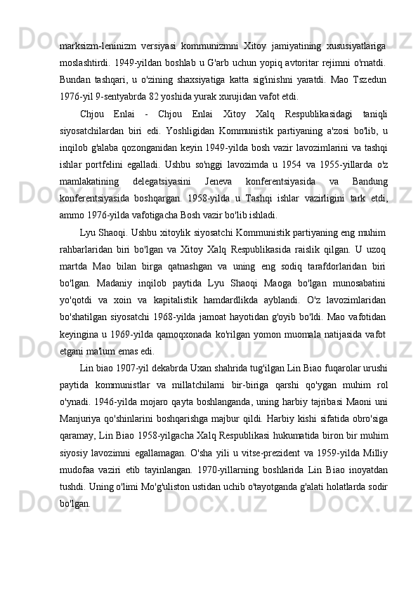 marksizm-leninizm   versiyasi   kommunizmni   Xitoy   jamiyatining   xususiyatlariga
moslashtirdi. 1949-yildan boshlab u G'arb uchun yopiq avtoritar  rejimni  o'rnatdi.
Bundan   tashqari,   u   o'zining   shaxsiyatiga   katta   sig'inishni   yaratdi.   Mao   Tszedun
1976-yil 9-sentyabrda 82 yoshida yurak xurujidan vafot etdi.
Chjou   Enlai   -   Chjou   Enlai   Xitoy   Xalq   Respublikasidagi   taniqli
siyosatchilardan   biri   edi.   Yoshligidan   Kommunistik   partiyaning   a'zosi   bo'lib,   u
inqilob g'alaba qozonganidan keyin 1949-yilda bosh vazir lavozimlarini va tashqi
ishlar   portfelini   egalladi.   Ushbu   so'nggi   lavozimda   u   1954   va   1955-yillarda   o'z
mamlakatining   delegatsiyasini   Jeneva   konferentsiyasida   va   Bandung
konferentsiyasida   boshqargan.   1958-yilda   u   Tashqi   ishlar   vazirligini   tark   etdi,
ammo 1976-yilda vafotigacha Bosh vazir bo'lib ishladi.
Lyu Shaoqi. Ushbu xitoylik siyosatchi Kommunistik partiyaning eng muhim
rahbarlaridan   biri   bo'lgan   va   Xitoy   Xalq   Respublikasida   raislik   qilgan.   U   uzoq
martda   Mao   bilan   birga   qatnashgan   va   uning   eng   sodiq   tarafdorlaridan   biri
bo'lgan.   Madaniy   inqilob   paytida   Lyu   Shaoqi   Maoga   bo'lgan   munosabatini
yo'qotdi   va   xoin   va   kapitalistik   hamdardlikda   ayblandi.   O'z   lavozimlaridan
bo'shatilgan  siyosatchi   1968-yilda  jamoat  hayotidan  g'oyib  bo'ldi. Mao  vafotidan
keyingina  u   1969-yilda   qamoqxonada   ko'rilgan  yomon   muomala  natijasida   vafot
etgani ma'lum emas edi. 
Lin biao   1907-yil dekabrda Uxan shahrida tug'ilgan Lin Biao fuqarolar urushi
paytida   kommunistlar   va   millatchilarni   bir-biriga   qarshi   qo'ygan   muhim   rol
o'ynadi.  1946-yilda  mojaro  qayta   boshlanganda,  uning  harbiy  tajribasi  Maoni   uni
Manjuriya qo'shinlarini  boshqarishga  majbur  qildi. Harbiy kishi  sifatida  obro'siga
qaramay, Lin Biao 1958-yilgacha Xalq Respublikasi hukumatida biron bir muhim
siyosiy   lavozimni   egallamagan.   O'sha   yili   u   vitse-prezident   va   1959-yilda   Milliy
mudofaa   vaziri   etib   tayinlangan.   1970-yillarning   boshlarida   Lin   Biao   inoyatdan
tushdi. Uning o'limi Mo'g'uliston ustidan uchib o'tayotganda g'alati holatlarda sodir
bo'lgan. 