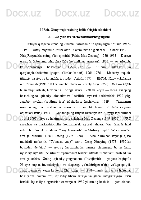 II.Bob. Xitoy mojarosining kelib chiqish sabablari
2.1.  1946-yilda tinchlik muzokaralarining tugashi
Xitoyni qisqacha xronologik nuqtai nazardan olib qaraydigan bo’lsak. 1946–
1949   —   Xitoy   fuqarolik   urushi   oxiri,   Kommunistlar   g‘alabasi.   1   oktabr   1949   —
Xalq Respublikasining e lon qilinishi (Pekin, Mao Zedong). 1950–1953 — Koreyaʼ
urushida   Xitoyning   ishtiroki   (Xalq   ko‘ngillilari   armiyasi).   1950   —   yer   islohoti,
kollektivizatsiya   bosqichlari.   1958–1962   —   “Buyuk   sakrash”   va
qurg‘oqchilik/famine   (yuqori   o‘limlar   bahosi).   1966–1976   —   Madaniy   inqilob:
ijtimoiy va siyosiy taranglik, iqtisodiy to‘xtash. 1971 — BMTda Xitoy vakolatiga
oid o‘zgarish (PRC BMTda vakolat olishi — Rezolyutsiya 2758). 1972 — AQSh
bilan   yaqinlashish;   Nixonning   Pekinga   safari.   1978   va   keyin   —   Deng   Xiaoping
boshchiligida   iqtisodiy   islohotlar   va   “ochilish”   siyosati   boshlanishi;   1992   yilgi
Janubiy   sayohat   (southern   tour)   islohotlarni   kuchaytirdi.   1989   —   Tiananmen
maydonidagi   namoyishlar   va   ularning   zo‘ravonlik   bilan   bostirilishi   (siyosiy
oqibatlari katta). 1997 — Gonkongning Buyuk Britaniyadan Xitoyga topshirilishi
(1 iyul 1997).   Siyosiy hokimiyat va yetakchilar Mao Zedong (1949–1976) — PRC
asoschisi   va   marksistik-milliy   kommunistik   siyosat   rahbari.   Mao   davrida   land
reformlari, kollektivizatsiya,  “Buyuk sakrash”  va  Madaniy inqilob kabi  siyosatlar
amalga   oshirildi.   Hua   Guofeng   (1976–1978)   —   Mao   o‘limidan   keyingi   qisqa
muddatli   rahbarlik;   “To‘xtash   vaqti”   davri.   Deng   Xiaoping   (1978—1990-lar
boshidan   de-fakto)   —   siyosiy   lavozimlardan   rasmiy   chiqmagan   bo‘lsa   ham,
iqtisodiy siyosatni belgilovchi “paramount leader” sifatida islohotlarni boshladi va
amalga   oshirdi.   Uning   iqtisodiy   pragmatizmi   (“rivojlanish   —   yagona   haqiqat”)
Xitoyni   kapital   investitsiyalari   va   eksportga   yo‘naltirilgan   o‘sish   yo‘liga   qo‘ydi.
Jiang   Zemin   va   keyin   Li   Peng,   Zhu   Rongji   —   1990-yillarda   partiya   va   hukumat
boshqaruvi   davom   etdi;   iqtisodiy   liberalizatsiya   va   global   integratsiyaga   urg‘u
berildi.   Iqtisodiy   o‘zgarishlar   va   natijalar   1950-yillarning   boshida   —   yer   islohoti 