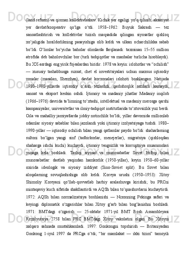 (land reform) va qisman kollektivlashuv. Kichik yer egaligi yo‘q qilinib, aksariyat
yer   davlat/kooperativ   qo‘lga   o‘tdi.   1958–1962:   Buyuk   Sakrash   —   tez
sanoatlashtirish   va   kollektivlar   tuzish   maqsadida   qilingan   siyosatlar   qishloq
xo‘jaligida   hosildorlikning   pasayishiga   olib   keldi   va   ulkan   ocharchilikka   sabab
bo‘ldi.   O‘limlar   bo‘yicha   baholar   olimlarda   farqlanadi:   taxminan   15–55   million
atrofida  deb  baholovchilar  bor   (turli   tadqiqotlar  va  manbalar  turlicha  hisoblaydi).
Bu XX-asrdagi eng yirik fojealardan biridir. 1978 va keyin: islohotlar va “ochilish”
—   xususiy   tashabbusga   ruxsat,   chet   el   investitsiyalari   uchun   maxsus   iqtisodiy
zonalar   (masalan,   Shenzhen),   davlat   korxonalari   islohoti   boshlangan.   Natijada
1980–1990-yillarda   iqtisodiy   o‘sish   tezlashdi,   qashshoqlik   sezilarli   kamaydi,
sanoat   va   eksport   keskin   oshdi.   Ijtimoiy   va   madaniy   jihatlar   Madaniy   inqilob
(1966–1976) davrida ta limning to‘xtashi, intellektual va madaniy merosga qarshiʼ
kampaniyalar, universitetlar va ilmiy-tadqiqot institutlarida to‘xtovsizlik yuz berdi.
Oila va mahalliy jamiyatlarda jiddiy notinchlik bo‘ldi; yillar davomida millionlab
odamlar siyosiy sabablar bilan jazolandi yoki ijtimoiy izolyatsiyaga tushdi. 1980–
1990-yillar — iqtisodiy ochilish bilan yangi qatlamlar paydo bo‘ldi: shaharlarning
sultoni   bo‘lgan   yangi   sinf   (tadbirkorlar,   menejerlar),   migratsiya   (qishloqdan
shaharga   ishchi   kuchi)   kuchaydi,   ijtimoiy   tengsizlik   va   korruptsiya   muammolari
yuzaga   kela   boshladi.   Tashqi   siyosat   va   munosabatlar   Sovet   Ittifoqi   bilan
munosabatlar:   dastlab   yaqindan   hamkorlik   (1950-yillar),   keyin   1950–60-yillar
oxirida   ideologik   va   siyosiy   ziddiyat   (Sino-Soviet   split).   Bu   Sovet   bilan
aloqalarning   sovuqlashishiga   olib   keldi.   Koreya   urushi   (1950–1953):   Xitoy
Shimoliy   Koreyani   qo‘llab-quvvatlab   harbiy   aralashuvga   kirishdi;   bu   PRCni
mintaqaviy kuch sifatida shakllantirdi va AQSh bilan to‘qnashuvlarni kuchaytirdi.
1972:   AQSh   bilan   normalizatsiya   boshlanishi   —   Nixonning   Pekinga   safari   va
keyingi   diplomatik   o‘zgarishlar   bilan   Xitoy   g‘arb   bilan   bog‘lanishni   boshladi.
1971:   BMTdagi   o‘zgarish   —   25-oktabr   1971-yil   BMT   Bosh   Assambleyasi
Rezolyutsiya   2758   bilan   PRC   BMTdagi   Xitoy   vakolatini   olgan.   Bu   Xitoyni
xalqaro   sahnada   mustahkamladi.   1997:   Gonkongni   topshirish   —   Britaniyadan
Gonkong   1-iyul   1997   da   PRCga   o‘tdi;   “bir   mamlakat   —   ikki   tizim”   tamoyili 