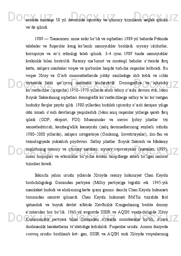 asosida   mintaqa   50   yil   davomida   iqtisodiy   va   ijtimoiy   tizimlarini   saqlab   qolishi
va da qilindi. ʼ
1989 — Tiananmen: nima sodir bo‘ldi va oqibatlari 1989-yil bahorda Pekinda
talabalar   va   fuqarolar   keng   ko‘lamli   namoyishlar   boshladi:   siyosiy   islohotlar,
korrupsiya   va   so‘z   erkinligi   talab   qilindi.   3–4   iyun   1989   tunda   namoyishlar
keskinlik   bilan   bostirildi.   Rasmiy   ma lumot   va   mustaqil   baholar   o‘rtasida   farq	
ʼ
katta; xalqaro manbalar voqea va qurbonlar haqida turlicha raqamlar keltiradi. Bu
voqea   Xitoy   va   G‘arb   munosabatlarida   jiddiy   muzlashga   olib   keldi   va   ichki
siyosatda   ham   qat iyroq   nazoratni   kuchaytirdi.	
ʼ   Demografiya   va   iqtisodiy
ko‘rsatkichlar (qisqacha) 1950–1970-yillarda aholi tabiiy o‘sishi davom etdi, lekin
Buyuk Sakrashning oqibatlari demografik ko‘rsatkichlarga salbiy ta sir ko‘rsatgan	
ʼ
hududiy farqlar paydo qildi. 1980-yillardan boshlab iqtisodiy o‘sish darajasi yiliga
ikki   xonali   o‘sish   davrlariga   yaqinlashdi   (lekin   aniq   raqamlar   yillarga   qarab   farq
qiladi   (GDP,   eksport,   FDI)   Muammolar   va   meros   Ijobiy   jihatlar:   tez
sanoatlashtirish,   kambag‘allik   kamayishi   (xalq   daromadlarining   sezilarli   oshishi
1980–2000   yillarda),   xalqaro   integratsiya   (Gonkong,   Investitsiyalar),   ilm-fan   va
texnologiyada   yuksalish   poydevori.   Salbiy   jihatlar:   Buyuk   Sakrash   va   Madaniy
inqilobning   insoniy   va   ijtimoiy   narxlari,   siyosiy   repressiyalar   (masalan,   1989),
inson   huquqlari   va   erkinliklar   bo‘yicha   keskin   tanqidlarga   sabab   bo‘lgan   nazorat
tizimlari kiradi.
Ikkinchi   jahon   urushi   yillarida   Xitoyda   rasmiy   hokimiyat   Chan   Kayshi
boshchiligidagi   Gomindan   partiyasi   (Milliy   partiya)ga   tegishli   edi.   1945-yili
mamlakat hududi va aholisining katta qismi gomin- danchi Chan Kayshi hukumati
tomonidan   nazorat   qilinardi.   Chan   Kayshi   hukumati   BMTni   tuzishda   faol
qatnashdi   va   buyuk   davlat   sifatida   Xavfsizlik   Kengashining   beshta   doimiy
a’zolaridan   biri   bo‘ldi.   1945-yil   avgustda   SSSR   va   AQSH   vositachiligida   Xitoy
Kommunistik   partiyasi   bilan   Gomindan   o‘rtasida   muzokaralar   bo‘lib,   o‘zaro
dushmanlik harakatlarini to‘xtatishga kelishildi. Fuqarolar urushi. Ammo dunyoda
«sovuq   urush»   boshlanib   ket-   gan,   SSSR   va   AQSH   endi   Xitoyda   voqealarning 